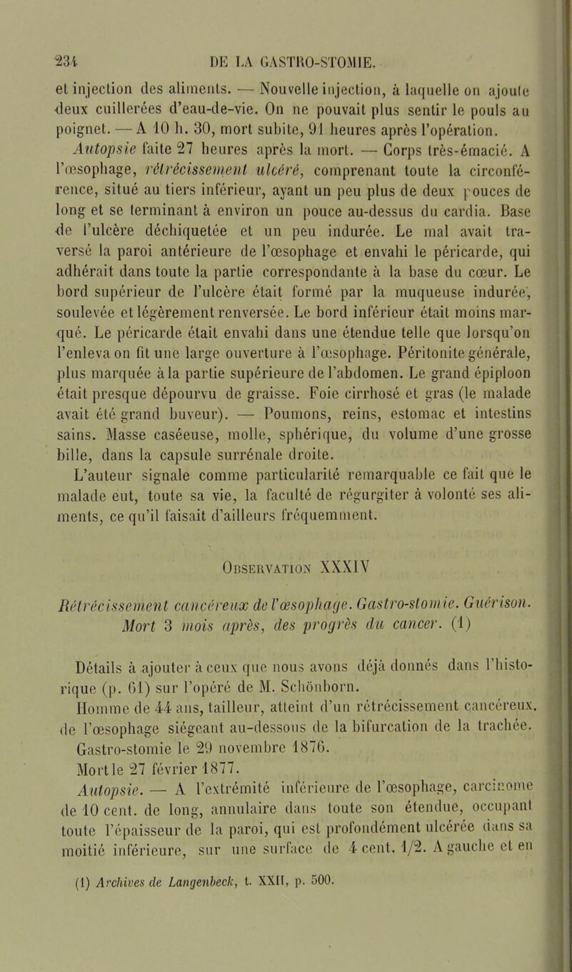 et injection des aliments. — Nouvelle injection, à laquelle on ajoule <leux cuillerées d'eau-de-vie. On ne pouvait plus sentir le pouls au poignet. — A 10 h. 30, mort subite, 91 heures après l'opération. Autopsie faite 27 heures après la mort. — Corps très-émacié. A l'œsophage, rélrécissement ulcéré, comprenant toute la circonfé- rence, situé au tiers inférieur, ayant un peu plus de deux pouces de long et se terminant à environ un pouce au-dessus du cardia. Base de l'ulcère déchiquetée et un peu indurée. Le mal avait tra- versé la paroi antérieure de l'œsophage et envahi le péricarde, qui adhérait dans toute la partie correspondante à la base du cœur. Le bord supérieur de l'ulcère était formé par la muqueuse indurée, soulevée et légèrement renversée. Le bord inférieur était moins mar- qué. Le péricarde était envahi dans une étendue telle que lorsqu'on l'enleva on fit une large ouverture à l'œsophage. Péritonite générale, plus marquée à la partie supérieure de l'abdomen. Le grand épiploon était presque dépourvu de graisse. Foie cirrhosé et gras (le malade avait été grand buveur). — Poumons, reins, estomac et intestins sains. Masse caséeuse, molle, sphérique, du volume d'une grosse bille, dans la capsule surrénale droite. L'auteur signale comme particularité remarquable ce fait que le malade eut, toute sa vie, la faculté de régurgiter à volonté ses ali- ments, ce qu'il faisait d'ailleurs fréquemment. Observation XXXIV Rétrécissement cancéreux de l'œsophage. Gastro-stomie. Gnérison. Mort 3 mois après, des progrès du cancer. (4) Détails à ajouter à ceux que nous avons déjcà donnés dans l'histo- rique (p. Gl) sur l'opéré de M. Schônborn. Homme de 44 ans, tailleur, atteint d'un rétrécissement cancéreux, (le l'œsophage siégeant au-dessous de la bifurcation de la trachée. Gastro-stomie le !29 novembre 1876. Mort le Tl février 1877. Autopsie. — A l'extrémité inférieure de l'œsophage, carcinome de 10 cent, de long, annulaire dans toute son étendue, occupant toute l'épaisseur de la paroi, qui est profondément ulcérée dans sa moitié inférieure, sur une surface de 4 cent. 1/2. A gauche et en (1) Archives de Langenbeck, t. XXII, p. 500.