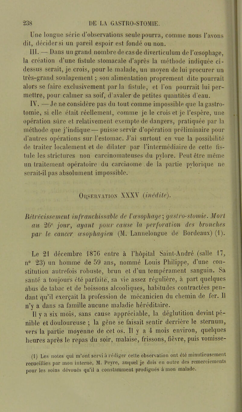 Une longue série d'observations seule pourra, comme nous l'avons dit, décider si un pareil espoir est fondé ou non. m. — Dans un grand nombre de cas de diverticulum de l'œsopbage, la création d'une fistule stomacale d'après la méthode indiquée ci- dessus serait, je crois, pour le malade, un moyen de lui procurer un très-grand soulagement ; son alimentation proprement dite pourrait alors se faire exclusivement par la fistule, et l'on pourrait lui per- mettre, pour calmer sa soif, d'avaler de petites quantités d'eau. IV. — Je ne considère pas du tout comme impossible que la gastro- lomie, si elle était réellement, comme je le crois et je l'espère, une opération sûre et relativement exempte de dangers, pratiquée par la méthode que j'indique— puisse servir d'opération préliminaire pour d'autres opérations sur l'estomac. J'ai surtout en vue la possibilité de traiter localement et de dilater par l'intermédiaire de cette fis- tule les strictures non carcinomateuses du pylore. Peut être même un traitement opératoire du carcinome . de la partie pylorique ne serait-il pas absolument impossible. Observation XXXV (inédite). Rélrécissement infranclmsable de l'œsophage; gaslro-stomie. Mort au 26'' jour, ayant pour cause la perforation des bronches par le cancer œsophagien (M. Lannelongue de Bordeaux) (1). Le 21 décembre 1876 entre à l'hôpital Saint-André (salle 17, n° 23) un homme de 59 ans, nommé Louis Philippe, d'une con- stitution autrefois robuste, brun et d'un tempérament sanguin. Sa santé a toujours été parfaile, sa vie assez régulière, à part quelques abus de tabac et de boissons alcooliques, habitudes contractées pen- dant qu'il exerçait la profession de mécanicien du chemin de fer. Il n'y a dans sa famille aucune maladie héréditaire. Il y a six mois, sans cause appréciable, la déglutition devint pé- nible et douloureuse ; la gêne se faisait sentir derrière le sternum, vers la partie moyenne de cet os. Il y a 4 mois environ, quelques heures après le repas du soir, malaise, frissons, fièvre, puis vomisse- (1) Les noies qui m'ont servi à rédiger celte observation ont été minutieusement recueillies par mon interne, M. Peyre, auquel je dois en outre des remerciements pour les soins dévoués qu'il a constamment prodigués à mon malade.