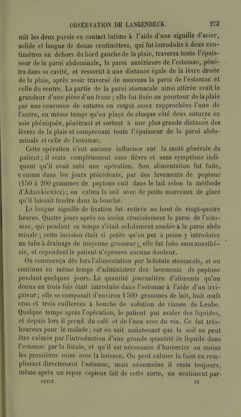 mit les deux parois en contact intime à l'aide d'une aiguille d'acier, solide et longue de douze centimètres, qui fut introduite à deux cen- timètres en dehors du bord gauche de la plaie, traversa toute l'épais- seur de la paroi abdominale, la paroi antérieure de l'estomac, péné- tra dans sa cavité, et ressortit à une distance égale de la lèvre droite de la plaie, après avoir traversé de nouveau la paroi de l'estomac et celle du ventre. La partie de la paroi stomacale ainsi attirée avait la grandeur d'une pièce d'un franc ; elle fut fixée au pourtour de la plaie par une couronne de sutures en catgut assez rapprochées l'une de l'autre, en même temps qu'on plaça de chaque côté deux sutures en soie phéniquée, pénétrant et sortant à une plus grande distance des lèvres de la plaie et comprenant toute l'épaisseur de la paroi abdo- minale et celle de l'estomac. Cette opération n'eut aucune influence sur la santé générale du patient ; il resta complètement sans fièvre et sans symptôme indi- quant qu'il avait subi une opération. Son alimentation fut faite, comme dans les jours précédents, par des lavements de peptone (150 à 200 grammes de peptone cuit dans le lait selon la méthode d'Adamkiewicz) ; on calma la soif avec de petits morceaux de glace qu'il laissait fondre dans la bouche. Lc'i longue aiguille de fixation fut retirée au bout de vingt-quatre heures. Quatre jours après on incisa crucialement la paroi de l'esto- mac, qui pendant ce temps s'était solidement soudée à la paroi abdo minale; celte incision était si petite qu'on put à peine y introduire un tube à drainage de moyenne grosseur; elle fut faite sansanestlié- sie, et cependant le patient n'éprouva aucune douleur. On commença dès lors l'alimentation par lafistule stomacale, et on continua en même temps d'administrer des lavements de peptone pendant quelques jours. La quantité journalière d'aliments qu'on donna en trois fois était introduite dans l'estomac à l'aide d'un irri- galeur ; elle se composait d'environ 1500 grammes de lait, huit œufs crus et trois cuillerées à bouche de solution de vianee de Leube. Quelque temps après l'opération, le patient put avaler des liquides, et depuis lors il prend du café et de l'eeu avec du vin. Ce fut très- heureux pour le malade ; car on sait maintenant que la soif ne peut être calmée par l'introduction d'une gronde quantité de liquide dans l'estomac parla fistule, et qu'il est nécessaire d'humecter au moins les premières voies avec la boisson. On peut calmer la faim en rem- plissant directement l'estomac, mais néanmoins il reste toujours, même après un repas copieux fait de cette sorte, un sentiment par- PETIT. 18