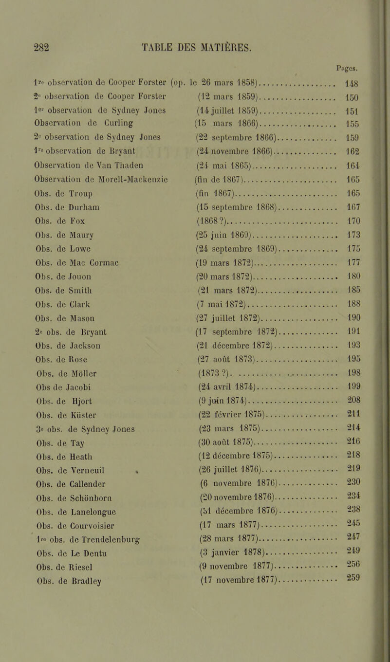 Pages. Irc observation de Cooper Forster {op. le 26 mars 1858) 148 2 observation de Cooper Forster (12 mars 1859) 150 1er observation de Sydney Joncs (14 juillet 1859) 151 Observation de Curling (15 mars 1866) 155 2« observation de Sydney Jones (22 septembre 18G6) 159 l'' observation de Bryant (24 novembre 1866) 162 Observation de Van Thaden (24 mai 1865) 164 Observation de Morell-Mackenzie (fin de 1867) 165 . Obs. de Troup (fm 1867) 165 : Obs. de Durham (15 septembre 1868) 167 Obs. de Fox (1868?) 170 Obs. de Maury (25 juin 1869) 173 Obs. de Lowe (24 septembre 1869) 175 Obs. de Mac Cormac (19 mars 1872) 177 Obs. deJouon (20 mars 1872) 180 Obs. de Smith (21 mars 1872) 185 Obs. de Clark (7 mai 1872) 188 Obs. de Mason (27 juillet 1872) 190 2! obs. de Bryant (17 septembre 1872) 191 Obs. de Jackson (21 décembre 1872) 193 Obs. de Rose (27 août 1873) 195 Obs. de Mdller ~ (1873 ?) , 198 ObsdeJacobi (24 avril 1874) 199 Obs. deHjort (9jiMnl874) 208 Obs. de Kuster (22 février 1875) 211 3« obs. de Sydney Jones (23 mars 1875) 214 Obs. de Tay (30 août 1875) 216 Obs. de Heath (12 décembre 1875) 218 Obs. de Verneuil . (26 juillet 1876) 219 Obs. de Callender (6 novembre 1876) 230 Obs. de Schonborn (20 novembre 1876) 234 Obs. de Lanelongue (bl décembre 1876) 238 Obs. de Courvoisier (17 mars 1877) 245 Ire obs. de Trendelcnburg (28 mars 1877) 247 Obs. de Le Dcntu (3 janvier 1878) 249 Obs. de Riesel (9 novembre 1877) 256 Obs. de Bradlcy (17 novembre 1877) 259