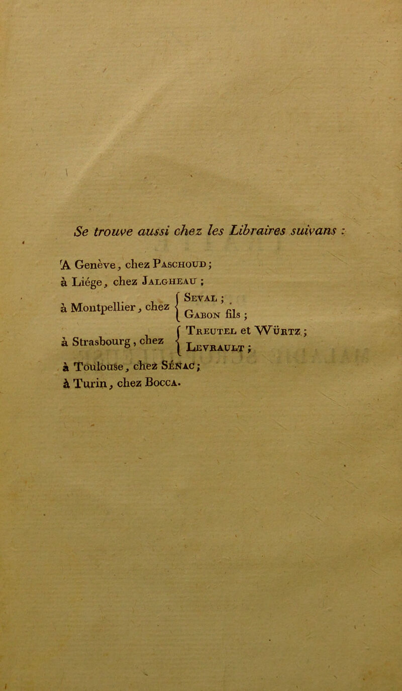 Se trouve aussi chez les Libraires suivans rA Genève, chez Paschoud ; à Liège, chez Jalgheau ; à Montpellier, chez à Strasbourg, chez {Seval ; # Gabon fils ; ÎTreutee et Würtz ; Levraüet; à Toulouse, chez Sénac ; à Turin, chez Bocca.