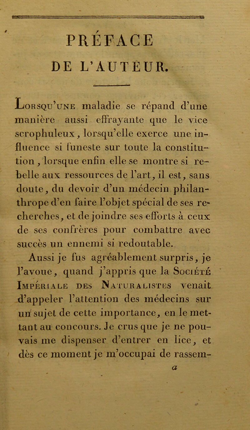 PRÉFACE DE L’AUTEUR. Lorsqu’une maladie se répand d’nne manière aussi effrayante que le vice scrophuleux, lorsqu’elle exerce une in- fluence si funeste sur toute la constitu- tion , lorsque enfin elle se montre si re- belle aux ressources de Fart, il est, sans doute, du devoir d’un médecin philan- thrope d’en faire l’objet spécial de ses re- cherches, et de joindre ses efforts à ceux de ses confrères pour combattre avec succès un ennemi si redoutable. Aussi je fus agréablement surpris, je l’avoue, quand j’appris que la Société Impériale des Naturalistes venait d’appeler l’attention des médecins sur un sujet de cette importance, en le met- tant au concours. Je crus que je ne pou- vais me dispenser d’entrer en lice, et dès ce moment je m’occupai de rassem- a