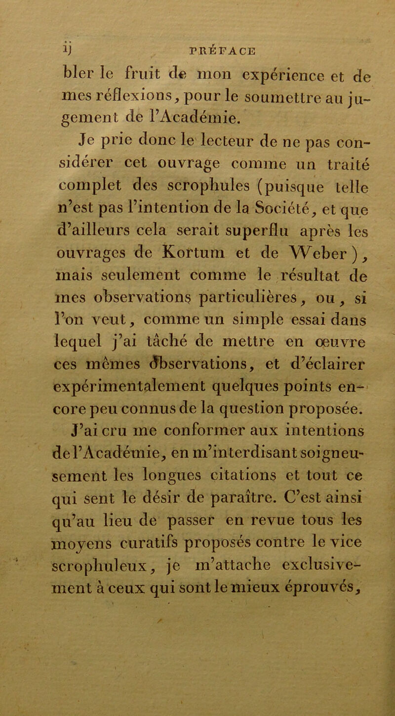 bler le fruit de mon expérience et de mes réflexions, pour le soumettre au ju- gement de F Académie. Je prie donc le lecteur de ne pas con- sidérer cet ouvrage comme un traité complet des scrophules (puisque telle n’est pas l’intention de la Société, et que d’ailleurs cela serait superflu après les ouvrages de Kortum et de Weber ), mais seulement comme le résultat de mes observations particulières, ou , si l’on veut, comme un simple essai dans lequel j’ai tâché de mettre en oeuvre ces mêmes Observations, et d’éclairer expérimentalement quelques points en- core peu connus de la question proposée. J’ai cru me conformer aux intentions de l’Académie, en m’interdisant soigneu- sement les longues citations et tout ce qui sent le désir de paraître. C’est ainsi qu’au lieu de passer en revue tous les moyens curatifs proposés contre le vice scrophuleux, je m’attache exclusive- ment à ceux qui sont le mieux éprouvés.