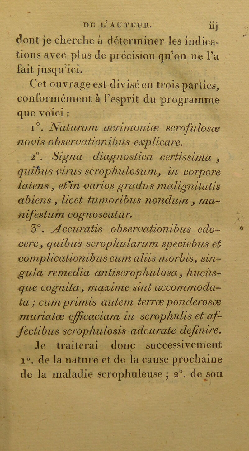 DE ^AUTEUR. üj dont je cherche à déterminer les indica- tions arec plus de précision qu’on ne l’a fait jusqu’ici. Cet ouvrage est divisé en trois parties, conformément à l’esprit du programme que voici : i°. Naturam acrimoniœ scrofulosœ no vis observationibus exp Heure. 2°. Signa cliagnostica certissima , quibus virus scropfudosum, in corpore la t en s, efin varias gradus malignitatis abiens y licet tunioribus nondum y ma- nifestum.\ cognoscatur. 5°. Accuratis observationibus edo- cere, quibus scrophularuin speciebus et complicationibus cum aliis morbis, sin- gula remedia antiscrophulosa, hucùs- que cogniia, maxime sint accommoda- tajcumprimis autem terræponderosœ muriatœ efficaciam in scrophulis et af- fectibus scrophulosis adcurate definire. Je traiterai donc successivement \ i°. de la nature et de la cause prochaine de la maladie scrophuieuse \ 2°. de son