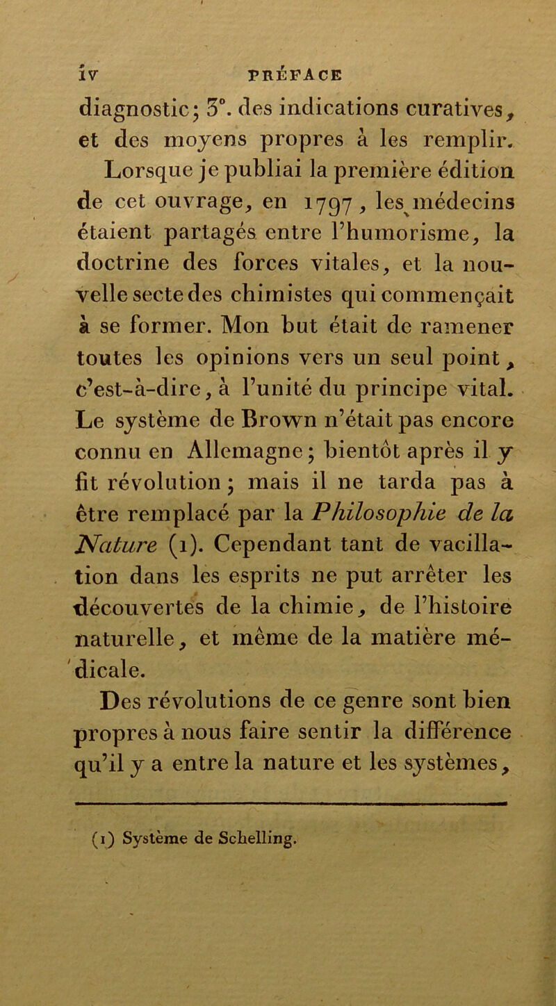 diagnostic; 5°. des indications curatives, et des moyens propres à les remplir. Lorsque je publiai la première édition de cet ouvrage, en 1797, lesmédecins étaient partagés entre l’humorisme, la doctrine des forces vitales, et la nou- velle secte des chimistes qui commençait à se former. Mon but était de ramener toutes les opinions vers un seul point, c’est-à-dire, à l’unité du principe vital. Le système de Brown n’était pas encore connu en Allemagne ; bientôt après il y fit révolution ; mais il ne tarda pas à être remplacé par la Philosophie de Ici Nature (1). Cependant tant de vacilla- tion dans les esprits ne put arrêter les découvertes de la chimie, de l’histoire naturelle, et même de la matière mé- dicale. Des révolutions de ce genre sont bien propres à nous faire sentir la différence qu’il y a entre la nature et les systèmes. (1) Système de Schelling.