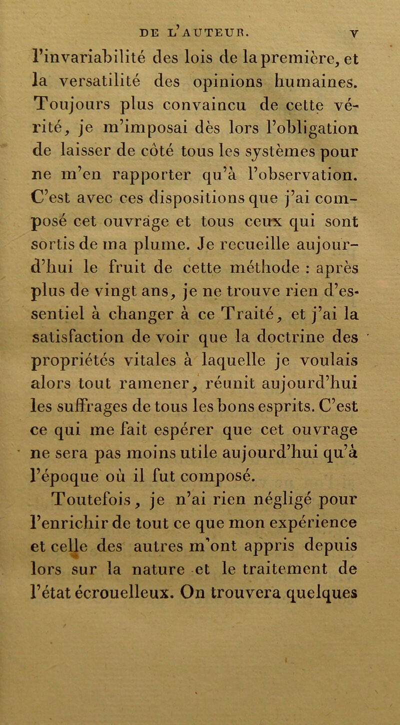 y l’invariabilité des lois de la première, et la versatilité des opinions humaines. Toujours plus convaincu de cette vé- rité, je m’imposai dès lors l’obligation de laisser de côté tous les systèmes pour ne m’en rapporter qu’à l’observation. C’est avec ces dispositions que j’ai com- posé cet ouvrage et tous ceux qui sont sortis de ma plume. Je recueille aujour- d’hui le fruit de cette méthode : après plus de vingt ans, je ne trouve rien d’es- sentiel à changer à ce Traité, et j’ai la satisfaction de voir que la doctrine des propriétés vitales à laquelle je voulais alors tout ramener, réunit aujourd’hui les suffrages de tous les bons esprits. C’est ce qui me fait espérer que cet ouvrage ne sera pas moins utile aujourd’hui qu’à l’époque où il fut composé. Toutefois, je n’ai rien négligé pour l’enrichir de tout ce que mon expérience et celle des autres m'ont appris depuis lors sur la nature et le traitement de l’état écrouelleux. On trouvera quelques