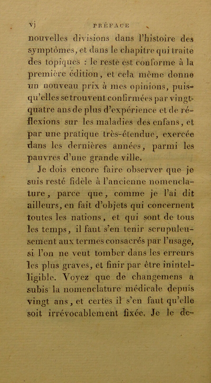 V nouvelles divisions dans l’histoire des symptômes, et dans le chapitre qui traite des topiques : le reste est conforme à la première édition, et cela meme donne un nouveau prix à mes opinions, puis- qu’elles se trouvent confirmées par vingt- quatre ans de plus d’expérience et de ré- flexions sur les maladies desenfans,et par une pratique très-étendue, exercée dans les dernières années, parmi les pauvres d’une grande ville. Je dois encore faire observer que je sois resté fidèle à l’ancienne nomencla- ture , parce que, comme je l’ai dit ailleurs, en fait d’objets qui concernent toutes les nations, et qui sont de tous les temps, il faut s’en tenir scrupuleu- sement aux termes consacrés par l’usage, si l’on ne veut tomber dans les erreurs les plus graves, et finir par être inintel- ligible. Voyez que de changemens a subis la nomenclature médicale depuis vingt ans, et certes il s’en faut qu’elle soit irrévocablement fixée. Je le de-