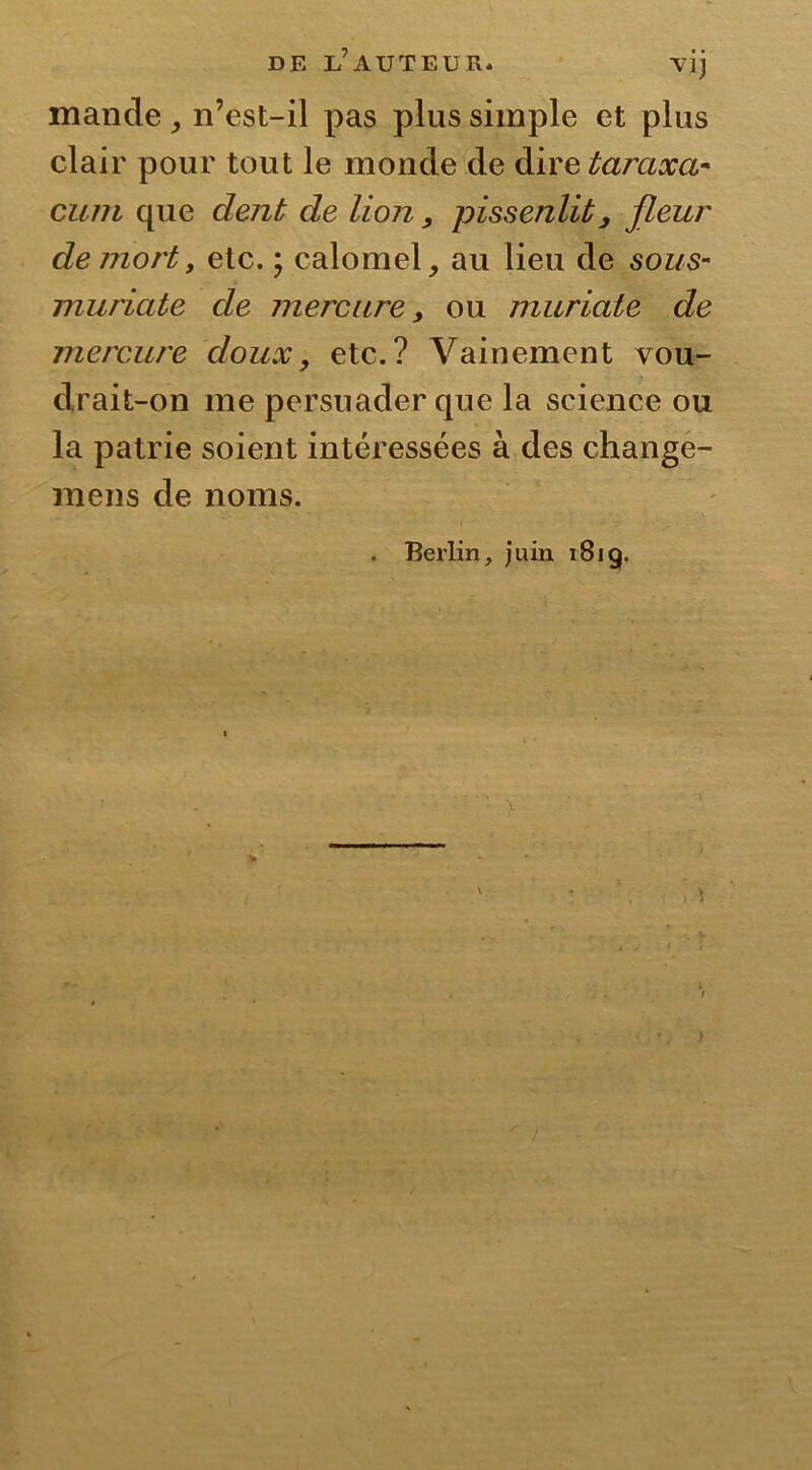 mande , n’est-il pas plus simple et plus clair pour tout le monde de dire taraxa- cum que dent de lion, pissenlit, fleur de mortt etc. ; calomel, au lieu de sous- muriate de mercure, ou muriate de mercure doux, etc.? Vainement vou- drait-on me persuader que la science ou la patrie soient intéressées à des change- ra eus de noms. . Berlin, juin 181g. ' /