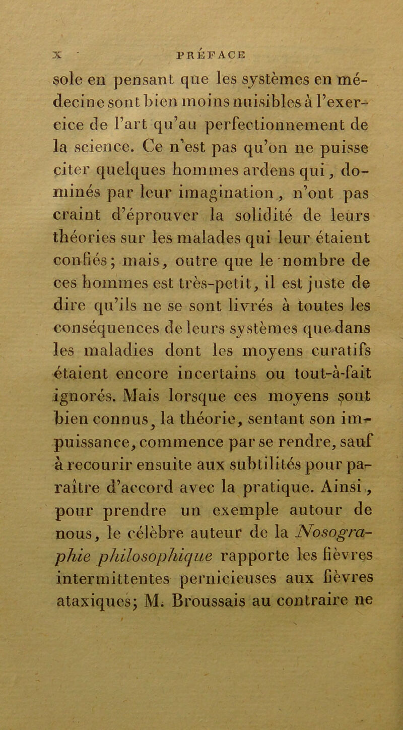 sole en pensant que les systèmes en mé- decine sont bien moins nuisibles à l’exer- cice de l’art qu’au perfectionnement de la science. Ce n'est pas qu’on ne puisse citer quelques hommes ardens qui, do- minés par leur imagination, n’ont pas craint d’éprouver la solidité de leurs théories sur les malades qui leur étaient confiés; mais, outre que le nombre de ces hommes est très-petit, il est juste de dire qu’ils ne se sont livrés à toutes les conséquences de leurs systèmes que dans les maladies dont les moyens curatifs étaient encore incertains ou tout-à-fait ignorés. Mais lorsque ces moyens $ont bien connus la théorie, sentant son im- puissance, commence par se rendre, sauf à recourir ensuite aux subtilités pour pa- raître d’accord avec la pratique. Ainsi, pour prendre un exemple autour de nous, le célèbre auteur de la Nosogra- phie philosophique rapporte les fièvres intermittentes pernicieuses aux fièvres ataxiques; M; Broussais au contraire ne