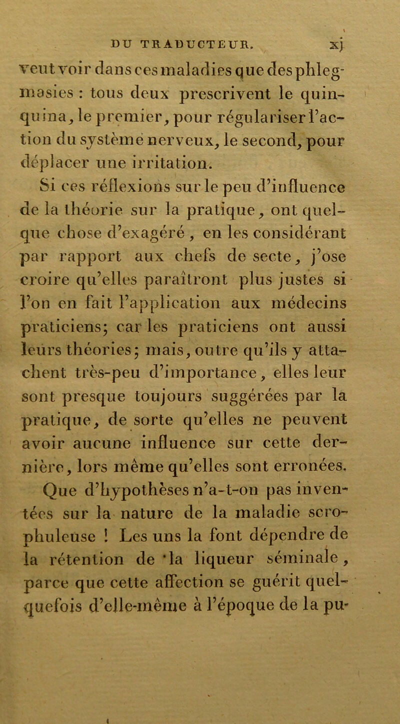 vent voir dans ces maladies que des phleg- masies : tous deux prescrivent le quin- quina, le premier, pour régulariser Fac- tion du système nerveux, le second, pour déplacer une irritation. Si ces réflexions sur le peu d’influence de la théorie sur la pratique, ont quel- que chose d’exagéré , en les considérant par rapport aux chefs de secte, j’ose croire qu’elles paraîtront plus justes si l’on en fait l’application aux médecins praticiens; car les praticiens ont aussi leurs théories; mais, outre qu’ils y atta- chent très-peu d’importance, elles leur sont presque toujours suggérées par la pratique, de sorte qu’elles ne peuvent avoir aucune influence sur cette der- nière, lors même qu’elles sont erronées. Que d’hypothèses n’a-t-on pas inven- tées sur la nature de la maladie scro- phulcuse ! Les uns la font dépendre de la rétention de ‘la liqueur séminale, parce que cette affection se guérit quel- quefois d’elle-mème à l’époque de la pu-