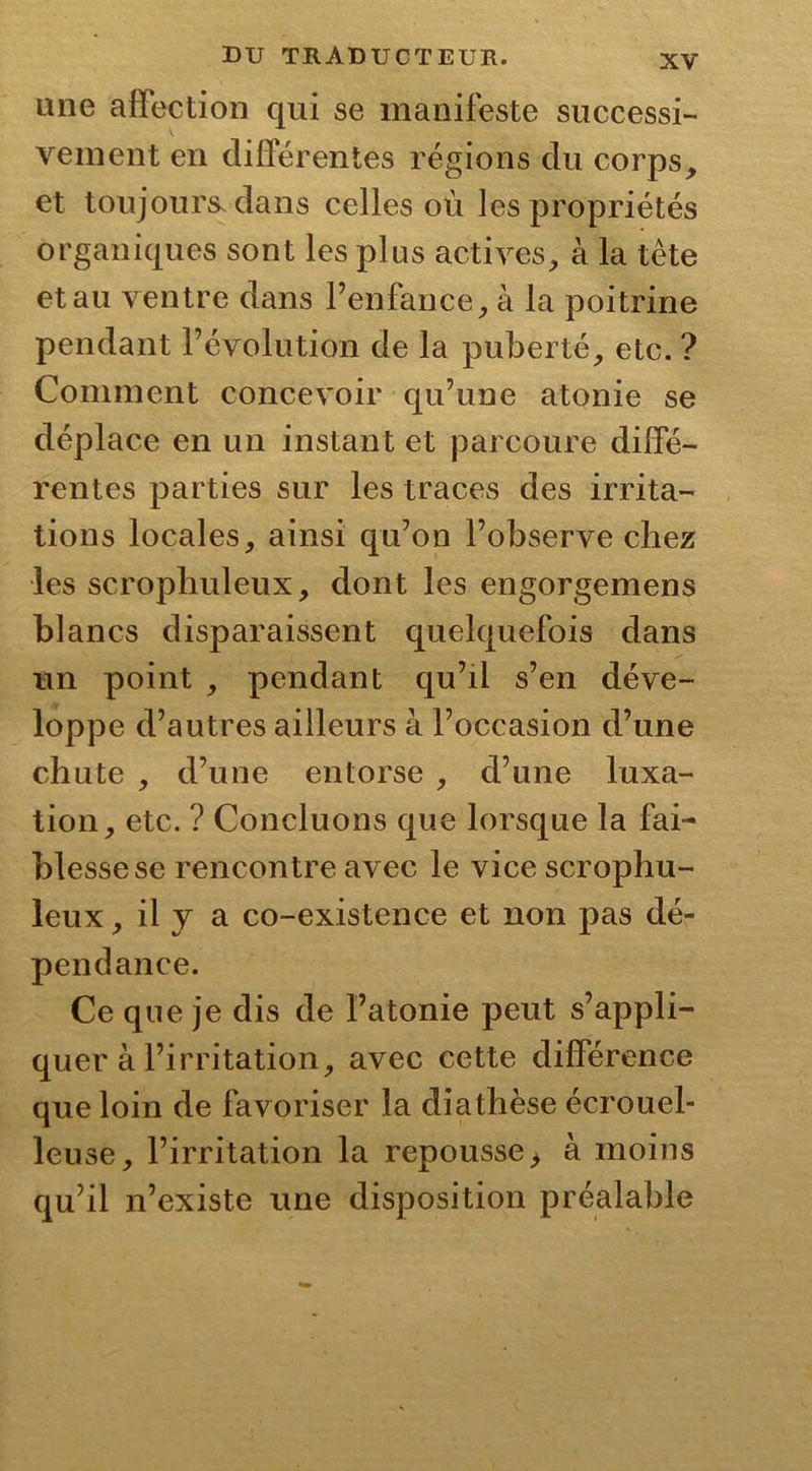 une affection qui se manifeste successi- vement en différentes régions du corps, et toujours, dans celles où les propriétés organiques sont les plus actives, à la tête et au ventre dans l’enfance, à la poitrine pendant l’évolution de la puberté, etc. ? Comment concevoir qu’une atonie se déplace en un instant et parcoure diffé- rentes parties sur les traces des irrita- tions locales, ainsi qu’on l’observe chez les scrophuleux, dont les engorgemens blancs disparaissent quelquefois dans un point , pendant qu’il s’en déve- loppe d’autres ailleurs à l’occasion d’une chute , d’une entorse , d’une luxa- tion, etc. ? Concluons que lorsque la fai- blesse se rencontre avec le vice scrophu- leux , il y a co-existence et non pas dé- pendance. Ce que je dis de l’atonie peut s’appli- quer à l’irritation, avec cette différence que loin de favoriser la diathèse écrouel- leuse, l’irritation la repousse > à moins qu’il n’existe une disposition préalable