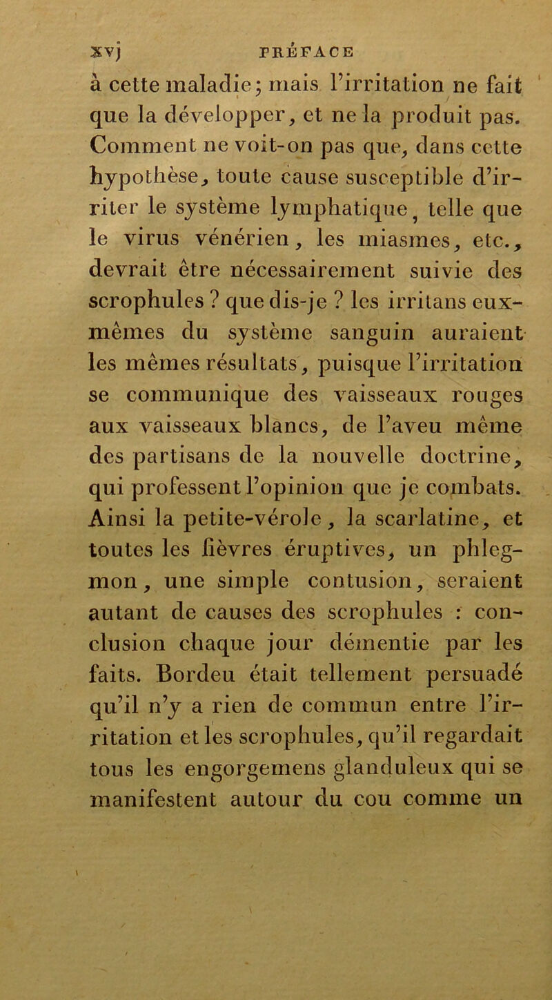 à cette maladie; mais l’irritation ne fait que la développer, et ne la produit pas. Comment ne voit-on pas que, dans cette hypothèse^ toute cause susceptible d’ir- riter le système lymphatique ? telle que le virus vénérien, les miasmes, etc., devrait être nécessairement suivie des scrophules ? que dis-je ? les irritans eux- mêmes du système sanguin auraient les mêmes résultats, puisque l’irritation se communique des vaisseaux rouges aux vaisseaux blancs, de l’aveu même des partisans de la nouvelle doctrine, qui professent l’opinion que je combats. Ainsi la petite-vérole, la scarlatine, et toutes les lièvres éruptives, un phleg- mon , une simple contusion, seraient autant de causes des scrophules : con- clusion chaque jour démentie par les faits. Bordeu était tellement persuadé qu’il n’y a rien de commun entre l’ir- ritation et les scrophules, qu’il regardait tous les engorgemens glanduleux qui se manifestent autour du cou comme un