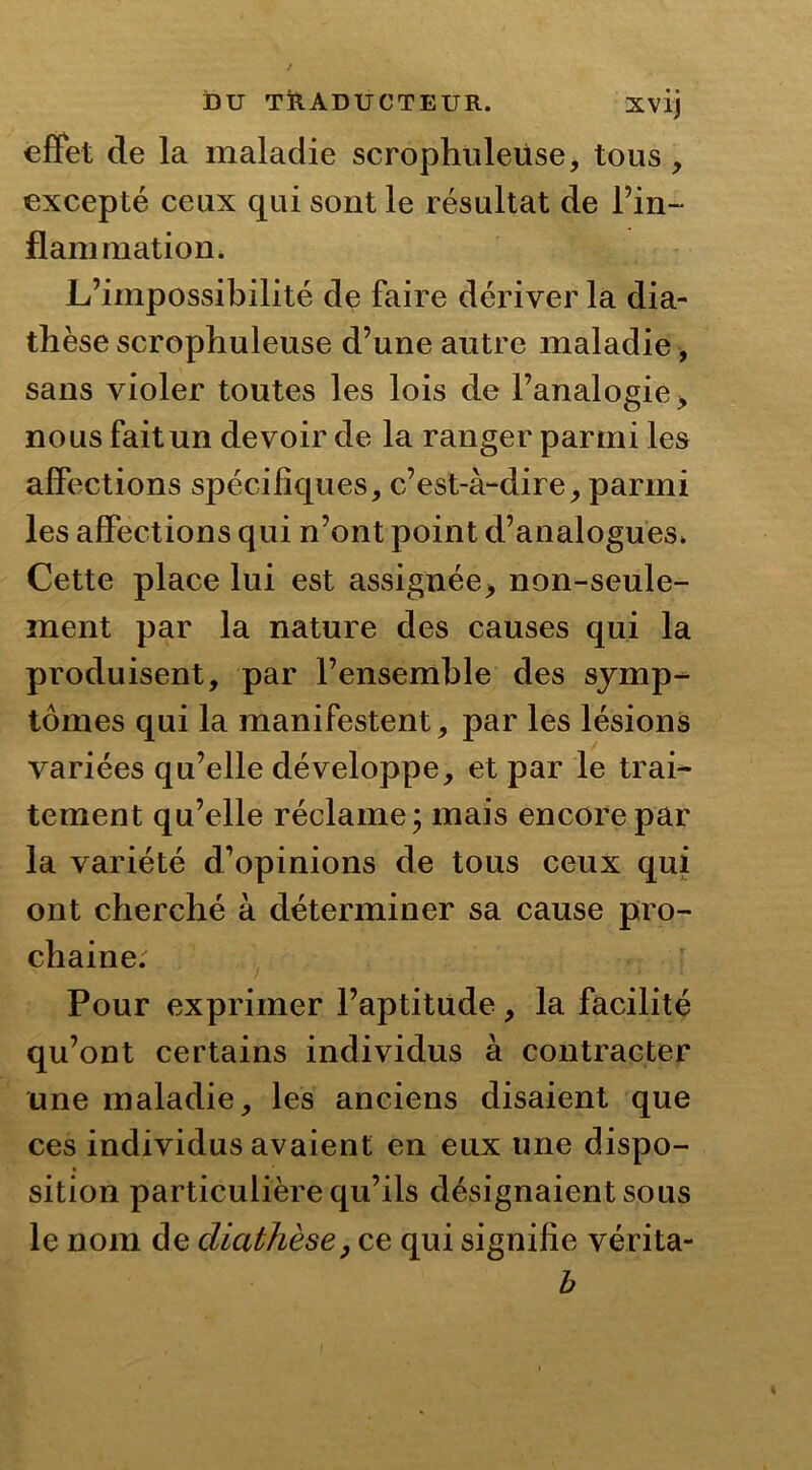 effet de la maladie scrophuleüse, tous, excepté ceux qui sont le résultat de l’in- flammation. L’impossibilité de faire dériver la dia- thèse scrophuleuse d’une autre maladie, sans violer toutes les lois de l’analogie, nous fait un devoir de la ranger parmi les affections spécifiques, c’est-à-dire, parmi les affections qui n’ont point d’analogues. Cette place lui est assignée> non-seule- ment par la nature des causes qui la produisent, par l’ensemble des symp- tômes qui la manifestent, par les lésions variées qu’elle développe, et par le trai- tement qu’elle réclame; mais encore par la variété d’opinions de tous ceux qui ont cherché à déterminer sa cause pro- chaine. Pour exprimer l’aptitude, la facilité qu’ont certains individus à contracter une maladie, les anciens disaient que ces individus avaient en eux une dispo- sition particulière qu’ils désignaient sous le nom de diathèse, ce qui signifie vérita- b