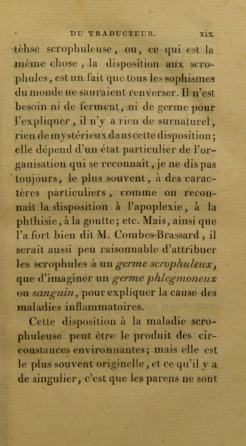 lèhse scropliuleuse, ou, ce qui est la, même chose , la disposition aux scro- phules, est un fait que tous les sophismes du monde ne sauraient renverser. Il n’est besoin ni de ferment, ni de germe pour l’expliquer, il n’y a rien de surnaturel, rien de mystérieux dans cette disposition ; elle dépend d’un état particulier de l’or- ganisation qui se reconnaît, je ne dis pas toujours, le plus souvent, à des carac- tères particuliers, comme on recon- naît la disposition à l’apoplexie, à la phthisie, à la goutte; etc. Mais, ainsi que l’a fort bien dit M. Combes-Brassard, il serait aussi peu raisonnable d’attribuer les scrophules à un germe scrophuleux} que d’imaginer un germe phlegmoneux ou sanguin, pour expliquer la cause des maladies inflammatoires. Cette disposition à la maladie scro- phuleuse peut être le produit des cir- constances environnantes; mais elle est le plus souvent originelle, et ce qu’il y a de singulier, c’est que les parens ne sont