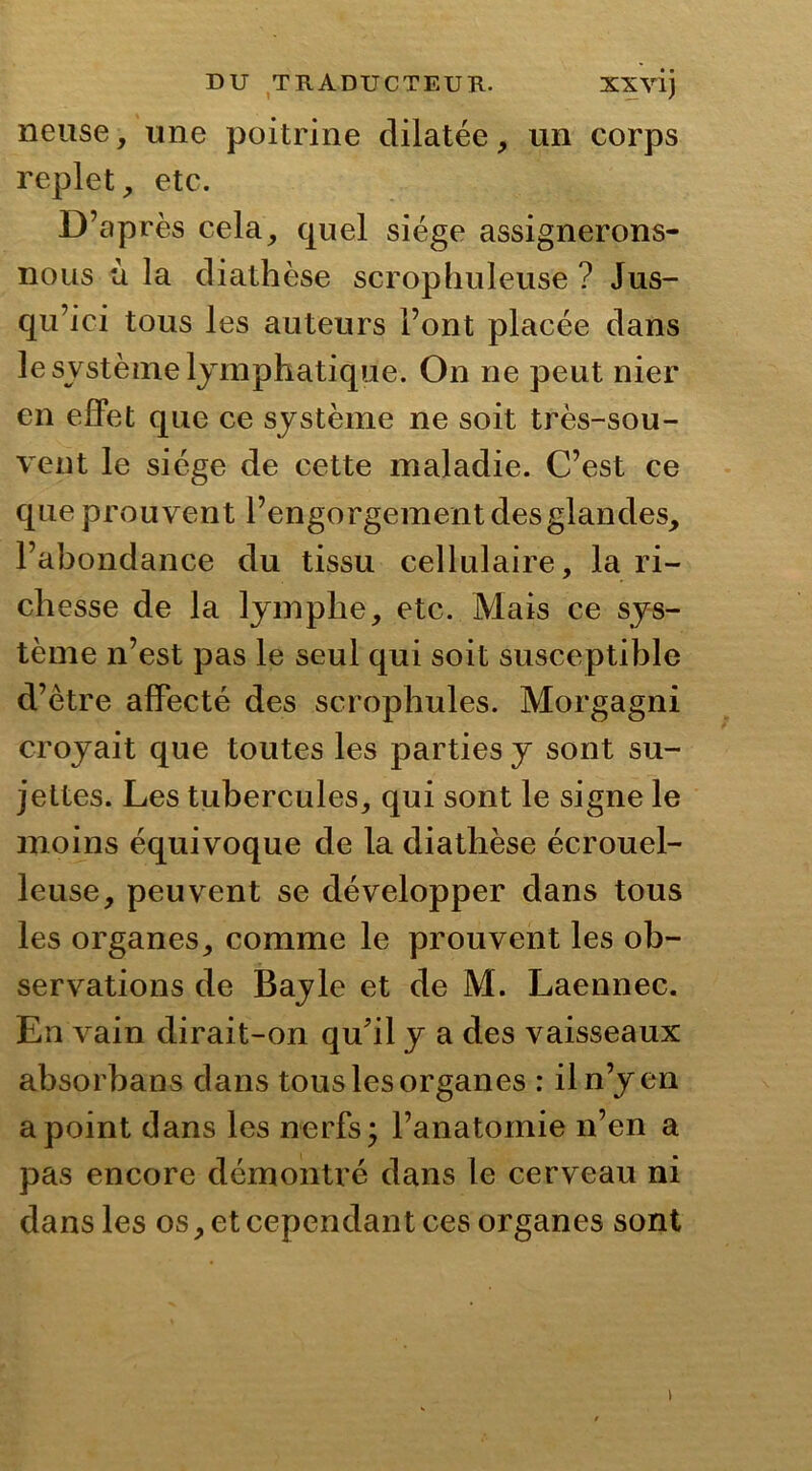 neuse, une poitrine dilatée, un corps replet, etc. D’après cela, quel siège assignerons- nous u la diathèse scrophuleuse ? Jus- qu’ici tous les auteurs l’ont placée dans le système lymphatique. On ne peut nier en effet que ce système ne soit très-sou- vent le siège de cette maladie. C’est ce que prouvent l’engorgement des glandes, l’abondance du tissu cellulaire, la ri- chesse de la lymphe, etc. Mais ce sys- tème n’est pas le seul qui soit susceptible d’être affecté des scrophules. Morgagni croyait que toutes les parties y sont su- jettes. Les tubercules, qui sont le signe le moins équivoque de la diathèse écrouel- leuse, peuvent se développer dans tous les organes, comme le prouvent les ob- servations de Bayle et de M. Laennec. En vain dirait-on qu'il y a des vaisseaux absorbans dans tous les organes : il n’y en a point dans les nerfs • l’anatomie n’en a pas encore démontré dans le cerveau ni dans les os, et cependant ces organes sont