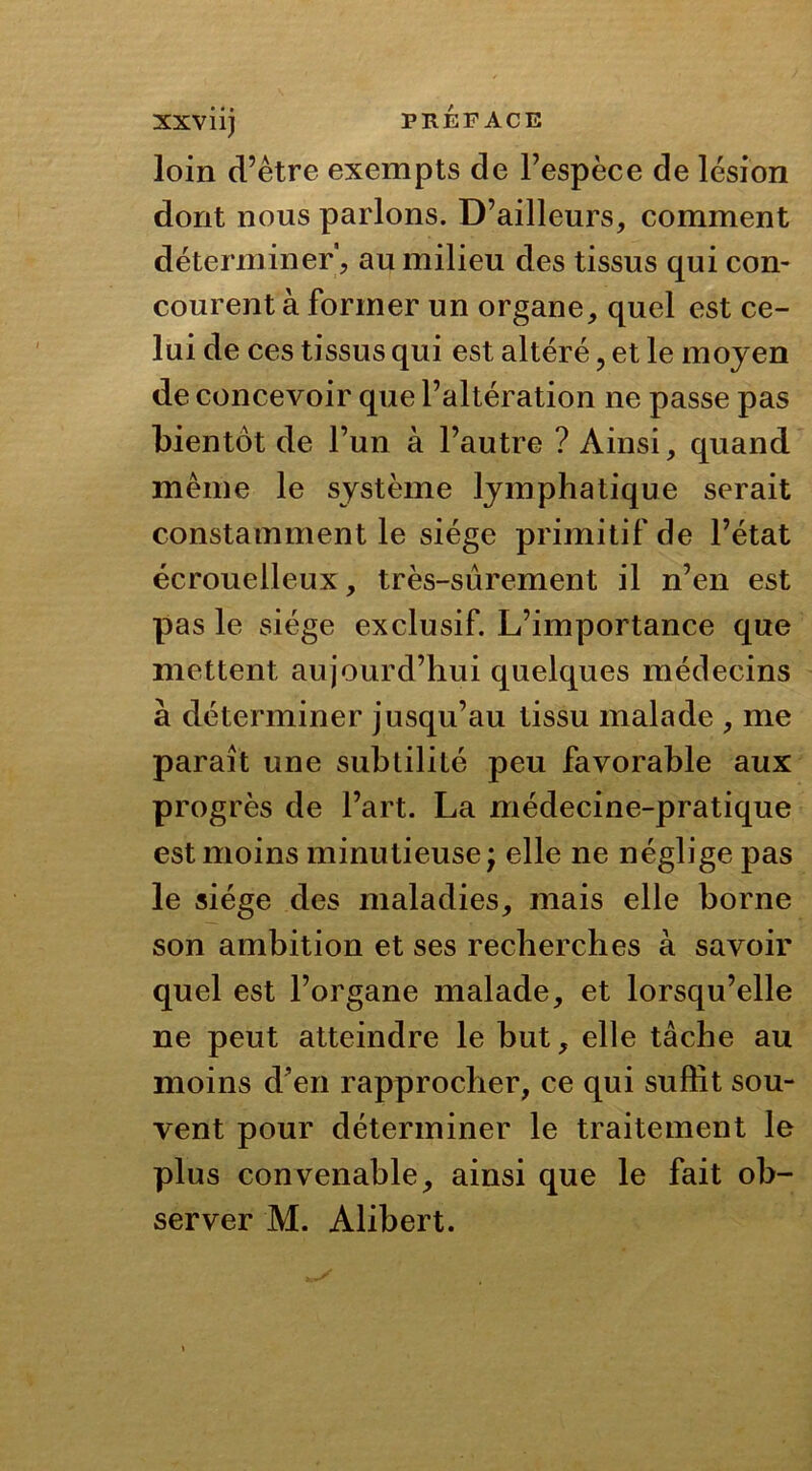 XXVÜj PRÉFACE loin d’être exempts de l’espèce de lésion dont nous parlons. D’ailleurs, comment déterminer', au milieu des tissus qui con- courent à former un organe, quel est ce- lui de ces tissus qui est altéré ? et le moyen de concevoir que l’altération ne passe pas bientôt de l’un à l’autre ? Ainsi, quand même le système lymphatique serait constamment le siège primitif de l’état écrouelleux, très-sûrement il n’en est pas le siège exclusif. L’importance que mettent aujourd’hui quelques médecins à déterminer jusqu’au tissu malade , me paraît une subtilité peu favorable aux progrès de l’art. La médecine-pratique est moins minutieuse; elle ne néglige pas le siège des maladies, mais elle borne son ambition et ses recherches à savoir quel est l’organe malade, et lorsqu’elle ne peut atteindre le but, elle tâche au moins d’en rapprocher, ce qui suffit sou- vent pour déterminer le traitement le plus convenable, ainsi que le fait ob- server M. Alibert.