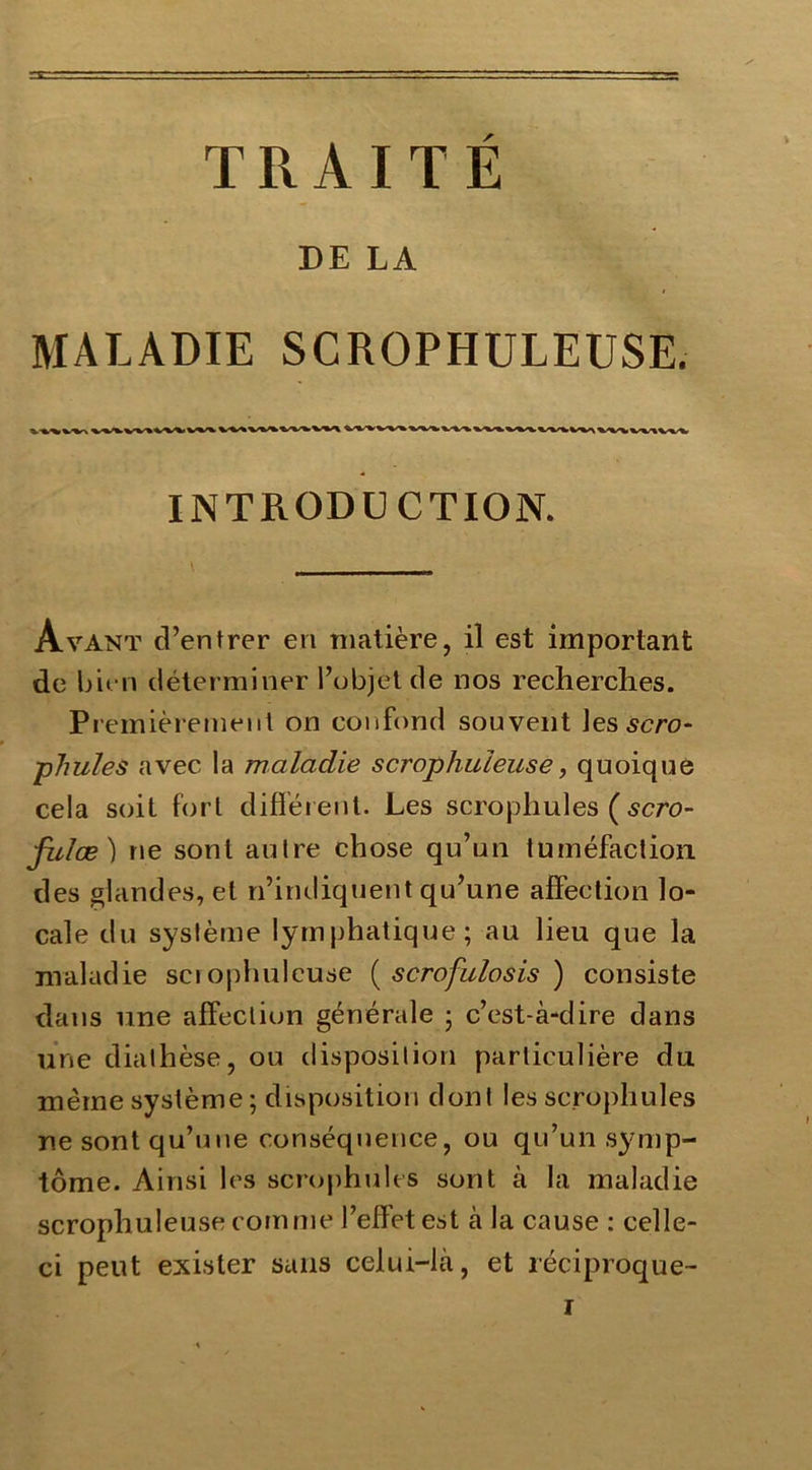 TRAITÉ DE LA MALADIE SCROPHULEUSE. INTRODUCTION. Avant d’entrer en matière, il est important de bien déterminer l’objet de nos recherches. Premièrement on confond souvent les sera- phules avec la maladie scrophuieuse, quoique cela soit fort différent. Les scrophules (scro- fules) ne sont autre chose qu’un tuméfaction des glandes, et n’indiquent qu’une affection lo- cale du système lymphatique; au lieu que la maladie scrophuieuse ( scrofulosis ) consiste dans une affection générale ; c’est-à-dire dans une diathèse, ou disposition particulière du même système; disposition dont les scrophules ne sont qu’une conséquence, ou qu’un symp- tôme. Ainsi les scrophules sont à la maladie scrophuieuse comme l’effet est à la cause : celle- ci peut exister sans celui-là, et réciproque-