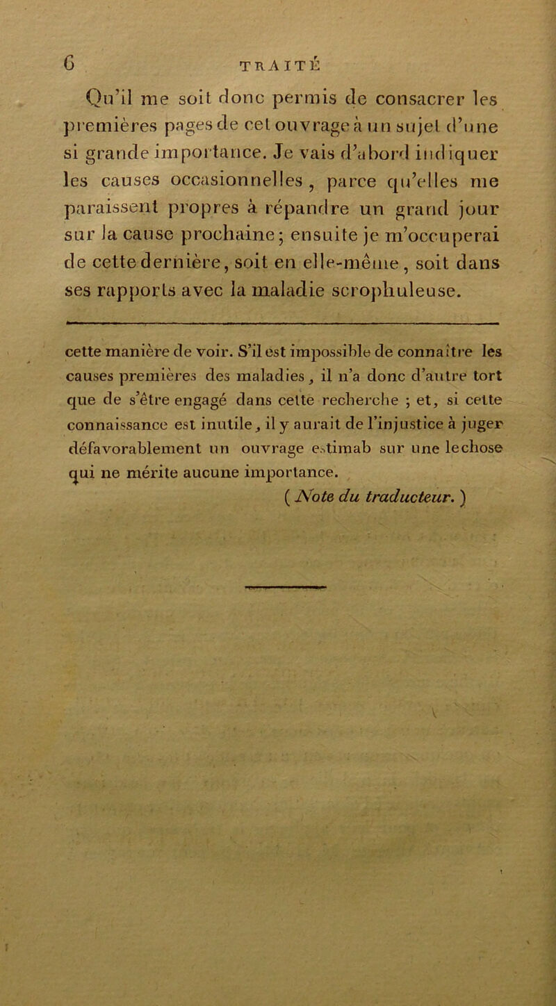 Qu’il me soit donc permis de consacrer les premières pages de cel ouvrage à un sujet d’une si grande importance. Je vais d’abord indiquer les causes occasionnelles, parce qu’elles nie paraissent propres à répandre un grand jour sur la cause prochaine; ensuite je m’occuperai de cette dernière, soit en elle-même, soit dans ses rapports avec la maladie scropliuleuse. cette manière de voir. S’il est impossible de connaître les causes premières des maladies, il n’a donc d’autre tort que de s’être engagé dans celte recherche ; et, si cette connaissance est inutile, il y aurait de l’injustice à juger défavorablement un ouvrage estimab sur une le chose qui ne mérite aucune importance. ( Note du traducteur. ) V