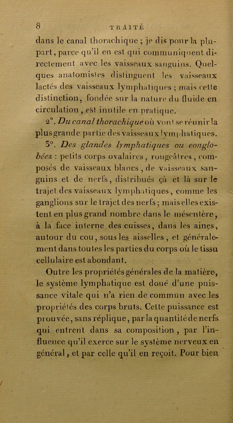 dans le canal thorachique ; je dis pour la plu- part, parce qu’il en est qui communiquent di- rectement avec les vaisseaux sanguins. Quel- ques anatomistes distinguent les vaisseaux lactés des vaisseaux lymphatiques ; mais cette distinction, fondée sur la natur e du fluide en circulation , est inutile en pratique. 2°. Du canal thorachique où von» seréunirla pl u s gra n d e pa r l ie d es vaissea u x ! y m | : ha t iq u es. 3°. Des glandes lymphatiques ou conglo- hées : petits corps ovalaires, rougeâtres, com- posés de vaisseaux blancs , de vaisseaux san- guins et de nerfs, distribués çà et là sur le trajet des vaisseaux lymphatiques, comme les ganglions sur le trajet des nerfs ; mais elles exis- tent en plus grand nombre dans le mésentère, à la face interne des cuisses, dans les aines, autour du cou, sous les aisselles, et générale- ment dans toutes les parties du corps où le tissu cellulaire est abondant. Outre les propriétés générales de la matière, le système lymphatique est doué d’une puis- sance vitale qui n’a rien de commun avec les propriétés des corps bruts. Cette puissance est prouvée, sans réplique, parla quantitédenerfs qui entrent dans sa composition , par l’in- fluence qu’il exerce sur le système nerveux en général * et par celle qu’il en reçoit. Pour bien