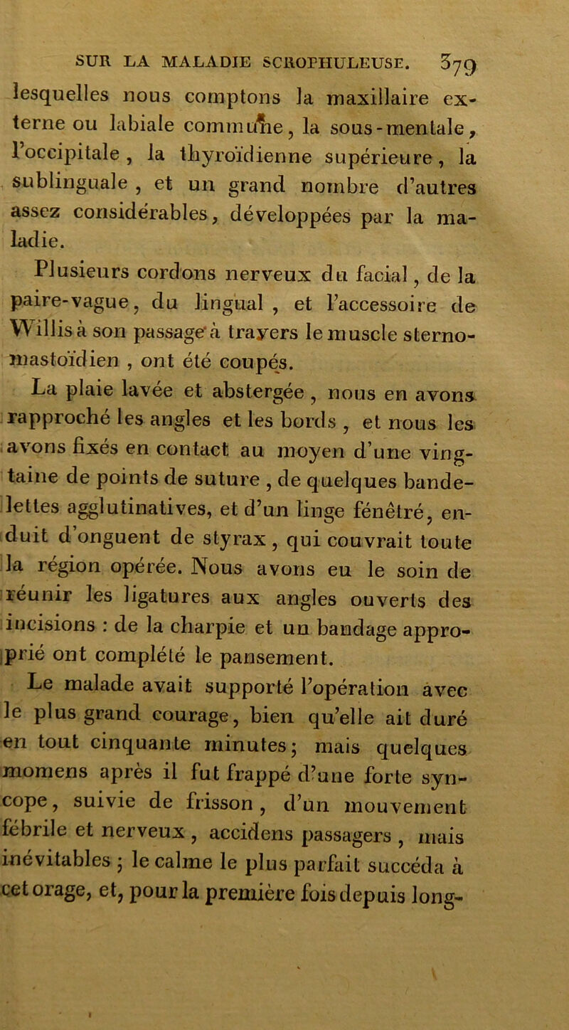 lesquelles nous comptons la maxillaire ex- terne ou labiale commi/he, la sous-mentale, 1 occipitale , la thyroïdienne supérieure, la sublinguale , et un grand nombre d’autres assez considérables, développées par la ma- ladie. Plusieurs cordons nerveux du facial, de la paire-vague, du lingual , et l’accessoire de Willisà son passage à trayers le muscle sterno- mastoïdien , ont été coupés. La plaie lavée et abstergée , nous en avons rapproché les angles et les bords , et nous les avons fixes en contact au moyen d une ving- taine de points de suture , de quelques bande- lettes agglutinatives, et d’un linge fénêtré, en- duit d onguent de styrax, qui couvrait toute la région opérée. Nous avons eu le soin de réunir les ligatures aux angles ouverts des incisions : de la charpie et un bandage appro- prié ont complété le pansement. Le malade avait supporté l’opération avec le plus grand courage, bien qu’elle ait duré en tout cinquante minutes; mais quelques momens après il fut frappé d’une forte syn- cope, suivie de frisson, d’un mouvement fébrile et nerveux , accidens passagers , mais inévitables ; le calme le plus parfait succéda à cet orage, et? pour la première fois depuis long-