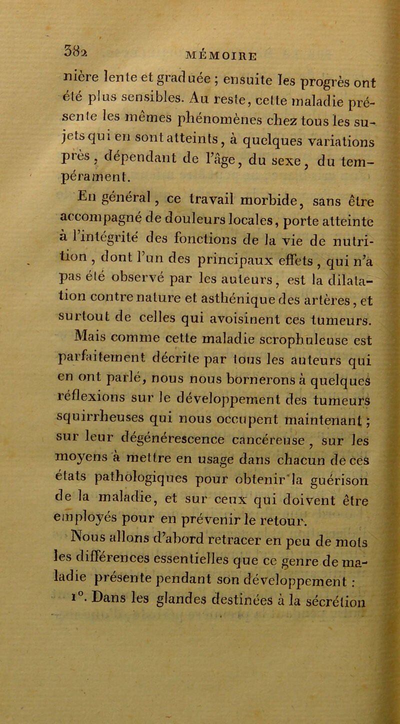 nière lente et graduée ; ensuite les progrès ont été plus sensibles. Au reste, celte maladie pré- sente les memes phénomènes chez tous les su- jets qui en sont atteints, à quelques variations près, dépendant de l’âge, du sexe, du tem- pérament. En général, ce travail morbide, sans être accompagné de douleurs locales, porte atteinte à 1 intégrité des fonctions de la vie de nutri- tion , dont l’un des principaux effets , qui n’a pas été observé par les auteurs, est la dilata- tion contre nature et asthénique des artères, et surtout de celles qui avoisinent ces tumeurs. Mais comme cette maladie scrophuleuse est parfaitement décrite par tous les auteurs qui en ont parlé, nous nous bornerons à quelques réflexions sur le développement des tumeurs squirrheuses qui nous occupent maintenant; sur leur dégénérescence cancéreuse , sur les moyens à mettre en usage dans chacun de ces états pathologiques pour obtenir’la guérison de la maladie, et sur ceux qui doivent être employés pour en prévenir le retour. Nous allons d’abord retracer en peu de mots les différences essentielles que ce genre de ma- ladie présente pendant son développement : i°. Dans les glandes destinées à la sécrétion