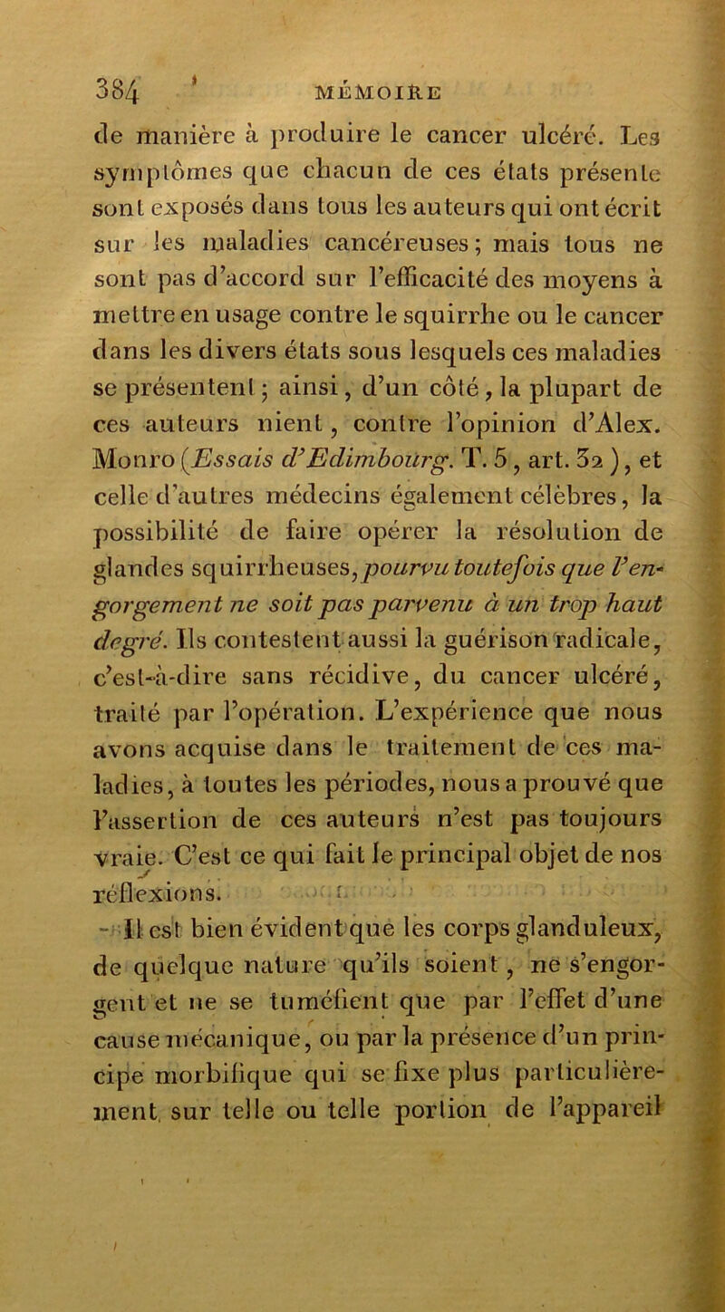de manière à produire le cancer ulcéré. Les symptômes que chacun de ces états présente sont exposés dans tous les auteurs qui ont écrit sur les maladies cancéreuses ; mais tous ne sont pas d’accord sur l’efficacité des moyens à mettre en usage contre le squirrhe ou le cancer dans les divers états sous lesquels ces maladies se présentent ; ainsi, d’un côté, la plupart de ces auteurs nient, contre l’opinion d’Alex. Monro (.Essais d’Edimbourg. T. 5 , art. 32 ), et celle d'autres médecins également célèbres, la possibilité de faire opérer la résolution de glandes squirrheuses,pourvu toutefois que Ven- gorgement ne soit pas parvenu à un trop haut degré. Ils contestent aussi la guérison radicale, c’est-à-dire sans récidive, du cancer ulcéré, traité par l’opération. L’expérience que nous avons acquise dans le traitement de ces ma- ladies, à toutes les périodes, nous a prouvé que l’assertion de ces auteurs n’est pas toujours vraie. C’est ce qui fait le principal objet de nos réflexions. Il est bien évident que les corps glanduleux, de quelque nature qu’ils soient, ne s’engor- gent et ne se tuméfient que par l’clfet d’une cause mécanique, ou parla présence d’un prin- cipe morbifique qui se fixe plus particulière- ment sur telle ou telle portion de l’appareil