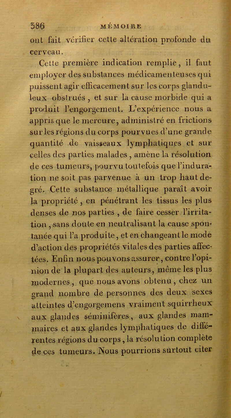 ont fait vérifier celte altération profonde du cerveau. Cette première indication remplie, il faut employer des substances médicamenteuses qui puissent agir efficacement sur les corps glandu- leux obslrués , et sur la cause morbide qui a produit l’engorgement. L’expérience nous a appris que le mercure, administré en frictions sur les régions du corps pourvues d’une grande quantité de vaisseaux lymphatiques et sur celles des parties malades , amène la résolution de ces tumeurs, pourvu toutefois que l’indura- tion ne soit pas parvenue à un trop haut de- gré. Cette substance métallique paraît avoir la propriété, en pénétrant les tissus les plus denses de nos parties , de faire cesser l’irrita- tion , sans doute en neutralisant la cause spon- tanée qui l’a produite, et en changeant le mode d’action des propriétés vitales des parties affec- tées. Enfin nous pouvons assurer, contre l’opi- nion de la plupart des auteurs, même les plus modernes, que nous avons obtenu, chez un grand nombre de personnes des deux sexes atteintes d’engorgemens vraiment squirrheux aux glandes séminifères, aux glandes mam- maires et aux glandes lymphatiques de diffé- rentes régions du corps, la résolution complète de ces tumeurs. Nous pourrions surtout citer