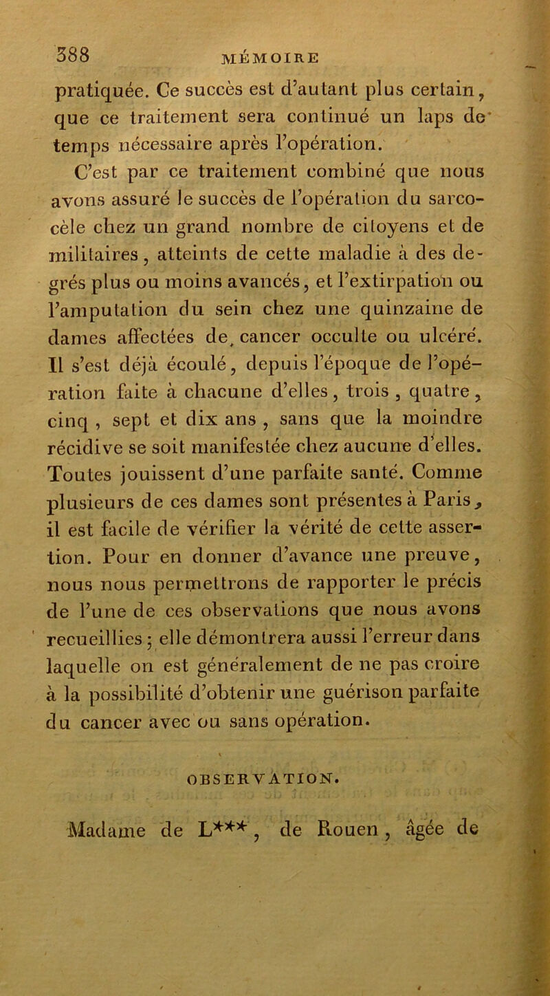 pratiquée. Ce succès est d’autant plus certain, que ce traitement sera continué un laps de* temps nécessaire après l’opération. C’est par ce traitement combiné que nous avons assuré le succès de l’opération du sarco- cèle chez un grand nombre de citoyens et de militaires, atteints de cette maladie à des de- grés plus ou moins avancés, et l’extirpation ou l’amputation du sein chez une quinzaine de dames affectées de, cancer occulte ou ulcéré. Il s’est déjà écoulé, depuis l’époque de l’opé- ration faite à chacune d’elles, trois, quatre, cinq , sept et dix ans , sans que la moindre récidive se soit manifestée chez aucune d’elles. Toutes jouissent d’une parfaite santé. Comme plusieurs de ces dames sont présentes à Paris, il est facile de vérifier la vérité de cette asser- tion. Pour en donner d’avance une preuve, nous nous permettrons de rapporter le précis de l’une de ces observations que nous avons recueillies ; elle démontrera aussi l’erreur dans laquelle on est généralement de ne pas croire à la possibilité d’obtenir une guérison parfaite du cancer avec ou sans opération. OBSERVATION. Madame de L***, de Rouen , âgée de