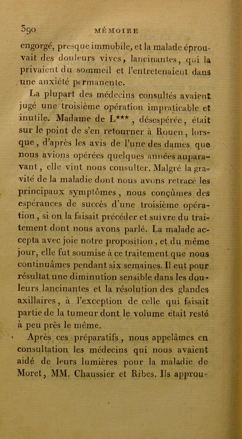engorgé, presque immobile, et la malade éprou- vait ries douleurs vives, lancinariles, qui la privaient du sommeil et ^entretenaient dans une anxiété permanente. La plupart des médecins consultés avaient jugé une troisième opération impraticable et inutile. Madame de L*** , désespérée, était sur le point de s’en retourner à Rouen , lors- que , d’après les avis de l’une des dames que nous avions opérées quelques années au para-* vant, elle vint nous consulter. Malgré lagraJ vite de la maladie dont nous avons retracé les principaux symptômes , nous conçûmes des espérances de succès d’une troisième opéra- tion , si on la faisait précéder et suivre du trai- tement dont nous avons parlé. La malade ac- cepta avec joie notre proposition , et du même jour, elle fut soumise à ce traitement que nous continuâmes pendant six semaines. Il eut pour résultat une diminution sensible dans les dou - leurs lancinantes et la résolution des glandes axillaires, à l’exception de celle qui faisait partie de la tumeur dont le volume était resté à peu près le même. ' Après ces préparatifs , nous appelâmes en consultation les médecins qui nous avaient aidé de leurs lumières pour la maladie de Muret, MM. Chaussier et Ribes. Ils approu-