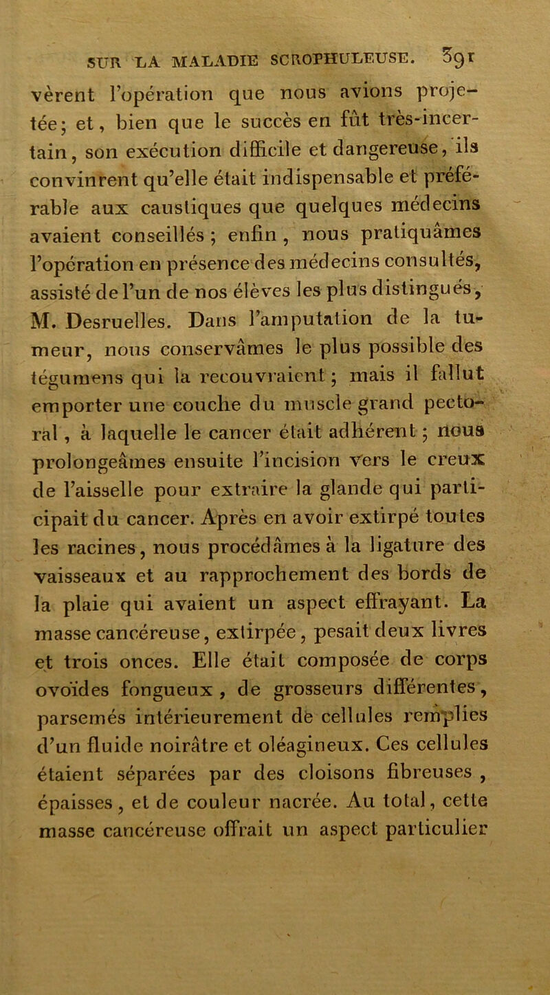 vèrent l’opération que nous avions proje- tée; et, bien que le succès en fût très-incer- tain, son exécution difficile et dangereuse, ils convinrent qu’elle était indispensable et préfé- rable aux caustiques que quelques médecins avaient conseillés ; enfin , nous pratiquâmes l’opération en présence des médecins consultés, assisté de l’un de nos élèves les plus distingués, M. Desruelles. Dans l’amputation de la tu- meur, nous conservâmes le plus possible des tégumens qui la recouvraient ; mais il fallut emporter une couche du muscle grand pecto- ral , à laquelle le cancer était adhérent ; nous prolongeâmes ensuite l’incision vers le creux de l’aisselle pour extraire la glande qui parti- cipait du cancer. Après en avoir extirpé toutes les racines, nous procédâmes à la ligature des vaisseaux et au rapprochement des bords de la plaie qui avaient un aspect effrayant. La masse cancéreuse, extirpée, pesait deux livres et trois onces. Elle était composée de corps ovoïdes fongueux, de grosseurs différentes, parsemés intérieurement dë cellules remplies d’un fluide noirâtre et oléagineux. Ces cellules étaient séparées par des cloisons fibreuses , épaisses, et de couleur nacrée. Au total, cette masse cancéreuse offrait un aspect particulier