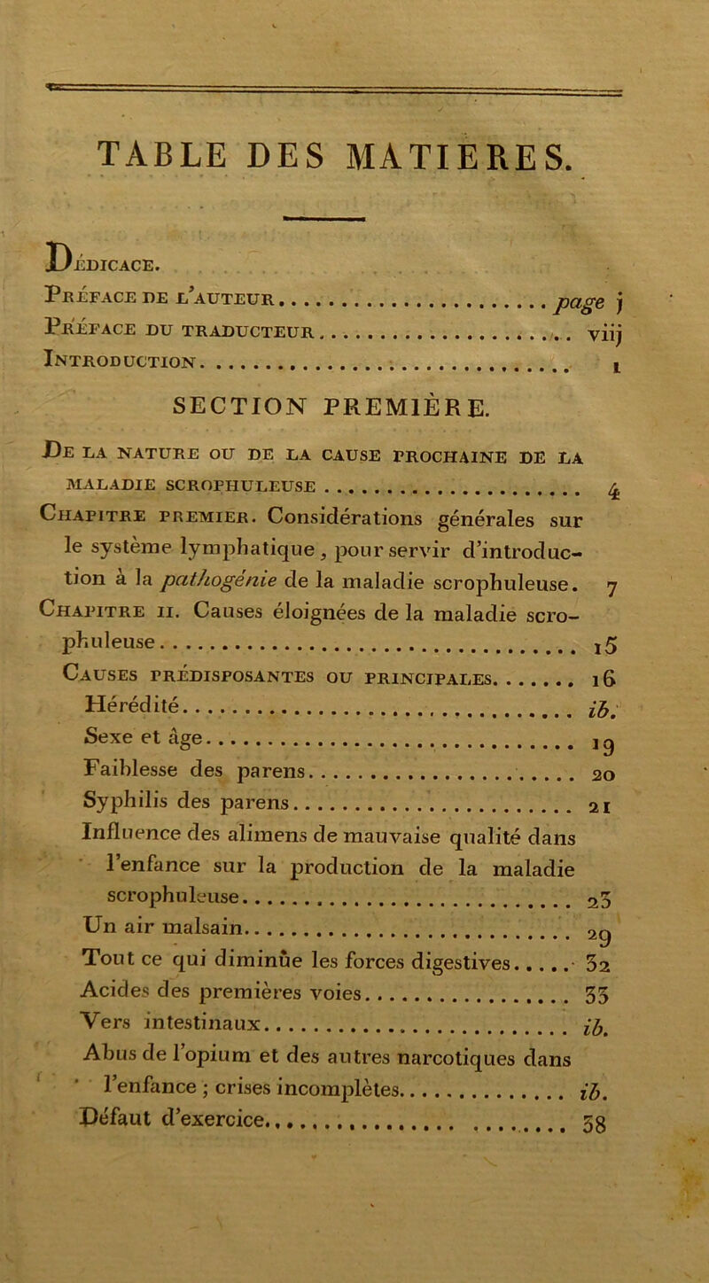 TABLE DES MATIERES. Dédicace. Préface de d’auteur joage j Préface du traducteur viij Introduction i SECTION PREMIÈRE. De la nature ou de la cause prochaine de la MALADIE SCROFHULEUSE £ Chapitre premier. Considérations générales sur le système lymphatique, pour servir d’introduc- tion a la pathogénie de la maladie scrophuleuse. 7 Chapitre il Causes éloignées de la maladie scro- phuleuse j 5 Causes prédisposantes ou principales 16 Hérédité pfjm Sexe et âge j g Faiblesse des parens 20 Syphilis des parens 21 Influence des alimens de mauvaise qualité dans l’enfance sur la production de la maladie scrophuleuse 20 Un air malsain Tout ce qui diminue les forces digestives • 32 Acides des premières voies 33 Vers intestinaux Abus de l’opium et des autres narcotiques dans l’enfance ; crises incomplètes iJj, Défaut d’exercice 5g