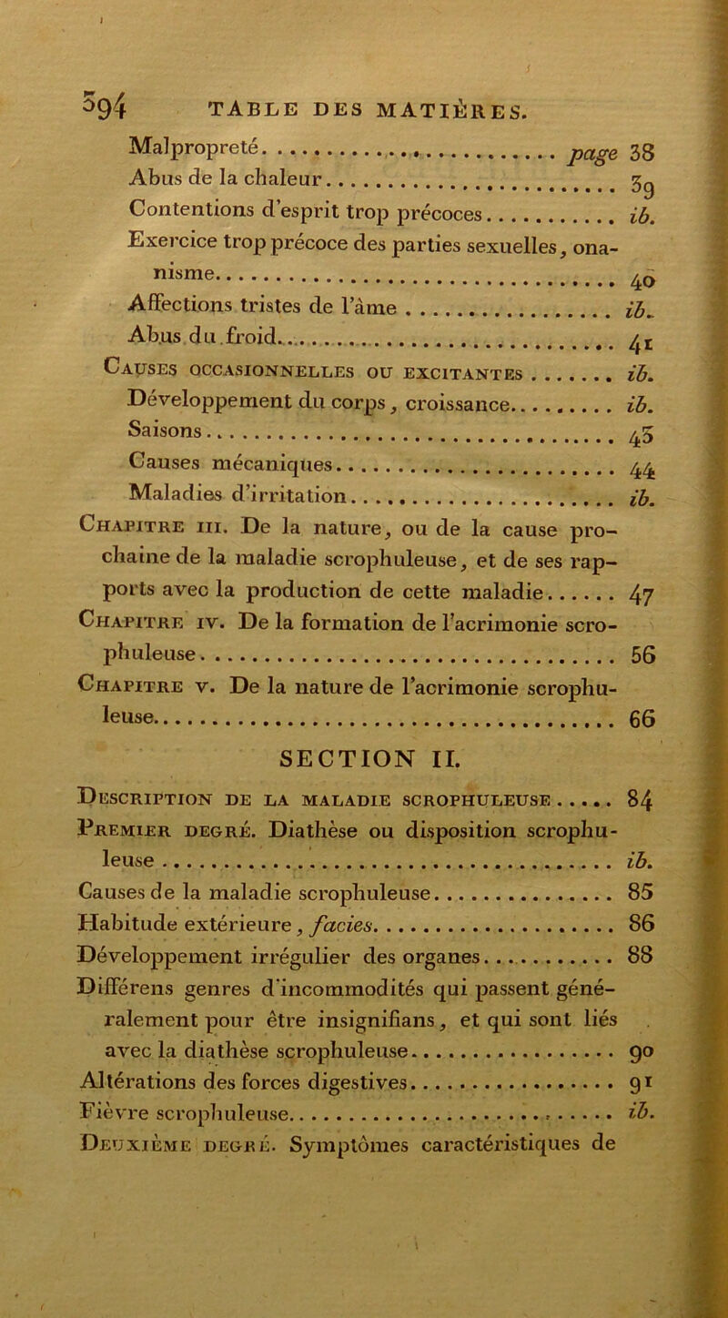 I 594 TABLE DES MATIÈRES. Malpropreté page 33 Abus de la chaleur 3g Contentions d’esprit trop précoces ib. Exercice trop précoce des parties sexuelles, ona- nisme 4o Affections tristes de lame ib„ Ab.us du.froid.. /}t Causes occasionnelles ou excitantes ib. Développement du corps, croissance ib. Saisons 45 Causes mécaniques 44 Maladies d’irritation ib. Chapitre iii. De la nature, ou de la cause pro- chaine de la maladie scrophuleuse, et de ses rap- ports avec la production de cette maladie 47 Chapitre iv. De la formation de l’acrimonie scro- phuleuse 56 Chapitre v. De la nature de racrimonie scrophu- leuse 66 SECTION II. Description de la maladie scrophuleuse 84 Premier degré. Diathèse ou disposition scrophu- leuse ib. Causes de la maladie scrophuleuse 85 Habitude extérieure, faciès 86 Développement irrégulier des organes 88 Différens genres d'incommodités qui passent géné- ralement pour être insignifians, et qui sont liés avec la diathèse scrophuleuse go Altérations des forces digestives 91 Fièvre scrophuleuse ib. Deuxieme degré. Symptômes caractéristiques de