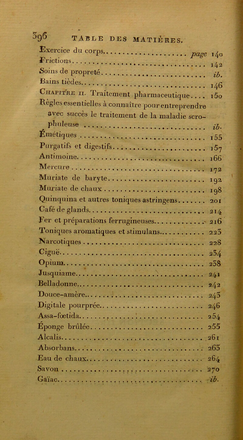 Exercice du corps ,4o E rictions , 142 Soins de propreté Bains tièdes Chapitke 11. Traitement pharmaceutique.... i5o Régies essentielles à connaître pour entreprendre avec succès le traitement de la maladie scro- phuleuse ^ Émétiques Purgatifs et digestifs Antimoine j55 Mercure 1(y2 Muriate de baryte Muriate de chaux iqg Quinquina et autres toniques astringens 201 Café de glands 214 Fer et préparations ferrugineuses 216 Toniques aromatiques et stimulans 223 Narcotiques 228 Ciguë 23/f Opium 258 Jusquiame 241 Belladonne 242 Douce-amère 243 Digitale pourprée 246 Assa-foetida f 2 54 Eponge brûlée 255 Alcalis 261 Absorbans. 265 Eau de chaux 264 Savon 270 Gaïac ib.