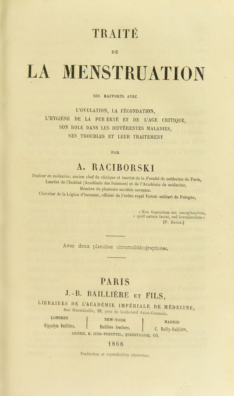 DE LA MENSTRUATION SES RAPPORTS AVEC L’OVULATION, LA FÉCONDATION, L’HYGIÈNE DE LA PUB ERTÉ ET DE L’AGE CRITIQUE, SON ROLE DANS LES DIFFÉRENTES MALADIES, SES TROUBLES ET LEUR TRAITEMENT PAR A. RACIBORSKI Docteur en médecine, ancien chef de clinique et lauréat de la Faculté de médecine de Paris, Lauréat de l’Institut (Académie des Sciences) et de l’Académie de médecine; Membre de plusieurs sociétés savantes. Chevalier de la Légion d’honneur, officier de l’ordre royal Virtuti militari de Pologne, « Non fingendum aut excogitandum, » quid natura faciat, sed inveniendum.» (F. Bacon.) Avec deux planches chromolithographiées. PARIS J-B. BAILLIÈRE ET FILS, LIBRAIRES DE L’ACADÉMIE IMPÉRIALE DE MÉDECINE Rue llaiitefeuille, 19, près du boulevard Saint-Germaiu. LONDRES I NEW-YORK llippoljlo Baillière. | Baillière brothera. LEIPZIG, E. JUNG-TBEUTTEL, QUEBSTBASSE, 10. 1868 Traductiou et reproduction réservées. MADRID C. Bailly-Baillière.