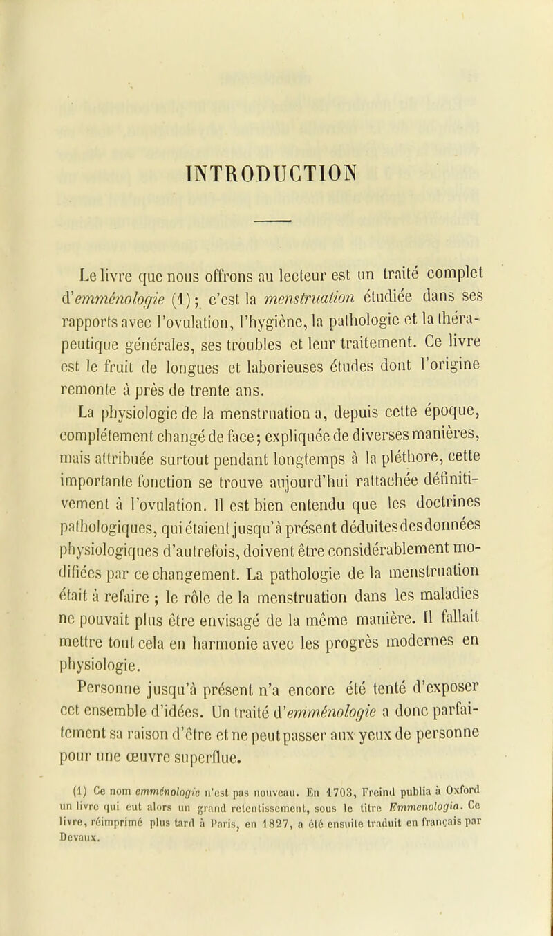 INTRODUCTION Le livre que nous offrons au lecteur est un traité complet d’emménologie (1) ; c’est la menstruation étudiée dans ses rapports avec l’ovulation, l’hygiène, la pathologie et la théra- peutique générales, ses troubles et leur traitement. Ce livre est le fruit de longues et laborieuses études dont l’origine remonte à près de trente ans. La physiologie de la menstruation a, depuis cette époque, complètement changé de face ; expliquée de diverses manières, mais attribuée surtout pendant longtemps à la pléthore, cette importante fonction se trouve aujourd’hui rattachée définiti- vement à l’ovulation. 11 est bien entendu que les doctrines pathologiques, qui étaient jusqu’à présent déduitesdesdonnées physiologiques d’autrefois, doivent être considérablement mo- difiées par ce changement. La pathologie de la menstruation était à refaire ; le rôle de la menstruation dans les maladies ne pouvait plus être envisagé de la même manière. Il fallait mettre tout cela en harmonie avec les progrès modernes en physiologie. Personne jusqu’à présent n’a encore été tenté d’exposer cet ensemble d’idées. Un traité d'emménologie a donc parfai- tement sa raison d’être et ne peut passer aux yeux de personne pour une œuvre superflue. (1) Ce nom emménologie n’est pas nouveau. En T703, Freiml publia à Oxford un livre qui eut alors un grand retentissement, sous le litre Emmenologia. Ce livre, réimprimé plus tard à Paris, en 1827, a été ensuite traduit en français par Devaux.
