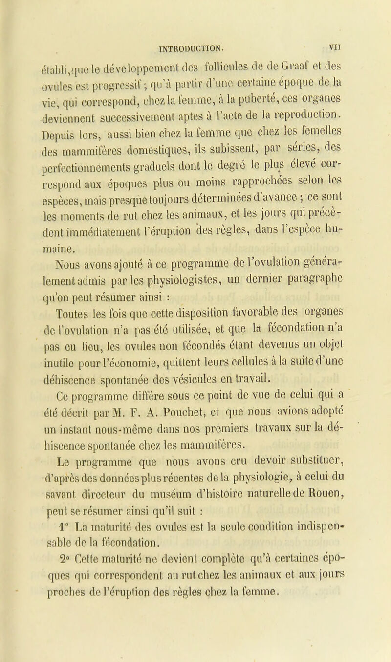 établi,que le développement des follicules de de praaf et des ovules est progressif*, qu’à partir d’une certaine époque de la vie, qui correspond, chez la lemme, à la puberté, ces organes deviennent successivement aptes à l’acte de la reproduction. Depuis lors, aussi bien chez la lemme que chez les femelles des mammifères domestiques, ils subissent, par séiics, des perfectionnements graduels dont le degré le plus élevé cor- respond aux époques plus ou moins rapprochées selon les espèces, mais presque toujours déterminées d avance ; ce sont les moments de rut chez les animaux, et les jours qui précè- dent immédiatement l’éruption des règles, dans l espèce hu- maine. Nous avons ajouté à ce programme de 1 ovulation généra- lement admis par les physiologistes, un dernier paragraphe qu’on peut résumer ainsi : Toutes les fois que cette disposition favorable des organes de l’ovulation n’a pas été utilisée, et que la fécondation n a pas eu lieu, les ovules non fécondés étant devenus un objet inutile pour l’économie, quittent leurs cellules a la suite d’une déhiscence spontanée des vésicules en travail. Ce programme diffère sous ce point de vue de celui qui a été décrit parM. F. A. Pouchet, et que nous avions adopté un instant nous-même dans nos premiers travaux sur la dé- hiscence spontanée chez les mammifères. Le programme que nous avons cru devoir substituer, d’après des données plus récentes delà physiologie, à celui du savant directeur du muséum d’histoire naturelle de Rouen, peut se résumer ainsi qu’il suit : 1° La maturité des ovules est la seule condition indispen- sable de la fécondation. 2° Cette maturité ne devient complète qu’à certaines épo- ques qui correspondent au rut chez les animaux et aux jours proches de l’éruption des règles chez la femme.