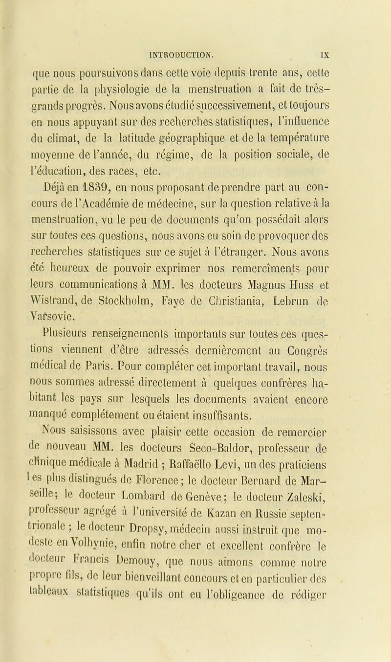 que nous poursuivons dans celle voie depuis trente ans, celte partie de la physiologie de la menstruation a fait de très- grands progrès. Nous avons étudié successivement, et toujours en nous appuyant sur des recherches statistiques, l’influence du climat, de la latitude géographique et de la température moyenne de l’année, du régime, de la position sociale, de l’éducation, des races, etc. Déjà en 1839, en nous proposant de prendre part au con- cours de l’Académie de médecine, sur la question relative à la menstruation, vu le peu de documents qu’on possédait alors sur toutes ces questions, nous avons eu soin de provoquer des recherches statistiques sur ce sujet à l’étranger. Nous avons été heureux de pouvoir exprimer nos remercîments pour leurs communications à MM. les docteurs Magnus Huss et Wislrand, de Stockholm, Faye de Christiania, Lebrun de Varsovie. Plusieurs renseignements importants sur toutes ces ques- tions viennent d’être adressés dernièrement au Congrès médical de Paris. Pour compléter cet important travail, nous nous sommes adressé directement à quelques confrères ha- bitant les pays sur lesquels les documents avaient encore manqué complètement ou étaient insuffisants. Nous saisissons avec plaisir cette occasion de remercier de nouveau MM. les docteurs Seco-Baldor, professeur de clinique médicale à Madrid ; Raffaëllo Levi, un des praticiens 1 es plus distingués de Florence; le docteur Bernard de Mar- seille; le docteur Lombard de Genève; le docteur Zaleski, professeur agrégé à l’université de Kazan en Russie septen- trionale; le docteur Dropsy, médecin aussi instruit que mo- deste en Volhynie, enfin notre cher et excellent confrère le docteur Francis Demouy, que nous aimons comme notre piopic fils, de leur bienveillant concours et en particulier des tableaux statistiques qu’ils ont eu l’obligeance de rédiger