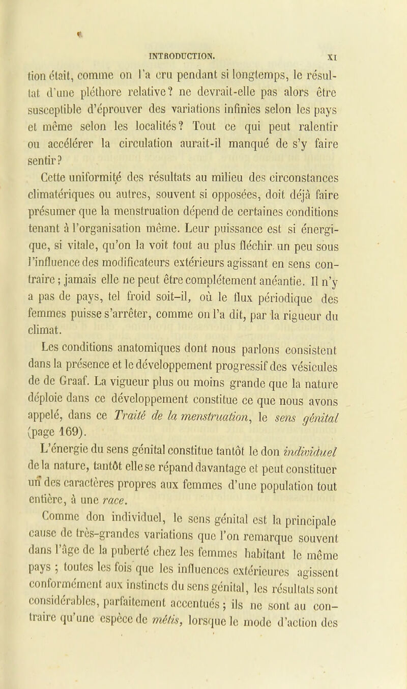 tion était, comme on l’a cru pendant si longtemps, le résul- tat d’une pléthore relative? ne devrait-elle pas alors être susceptible d’éprouver des variations infinies selon les pays et même selon les localités? Tout ce qui peut ralentir ou accélérer la circulation aurait-il manqué de s’y faire sentir? Cette uniformité des résultats au milieu des circonstances climatériques ou autres, souvent si opposées, doit déjà faire présumer que la menstruation dépend de certaines conditions tenant à l’organisation même. Leur puissance est si énergi- que, si vitale, qu’on la voit fout au plus fléchir un peu sous l’influence des modificateurs extérieurs agissant en sens con- traire ; jamais elle ne peut être complètement anéantie. Il n’y a pas de pays, tel froid soit-il, où le flux périodique des femmes puisse s’arrêter, comme on l’a dit, par la rigueur du climat. Les conditions anatomiques dont nous parlons consistent dans la présence et le développement progressif des vésicules de de Graaf. La vigueur plus ou moins grande que la nature déploie dans ce développement constitue ce que nous avons appelé, dans ce Traité de la menstruation, le sens génital (page 169). L’énergie du sens génital constitue tantôt le don individuel delà nature, tantôt elle se répand davantage et peut constituer uiî des caractères propres aux femmes d’une population tout entière, à une race. Comme don individuel, le sens génital est la principale cause de tres-grandes variations que l’on remarque souvent dans 1 age de la puberté chez les lemmes habitant le même pays ; toutes les fois que les influences extérieures agissent conformement aux instincts du sens génital, les résultats sont considérables, parlaitcmcnt accentués ^ ils ne sont au con- traire qu une espèce de métis, lorsque le mode d’action des