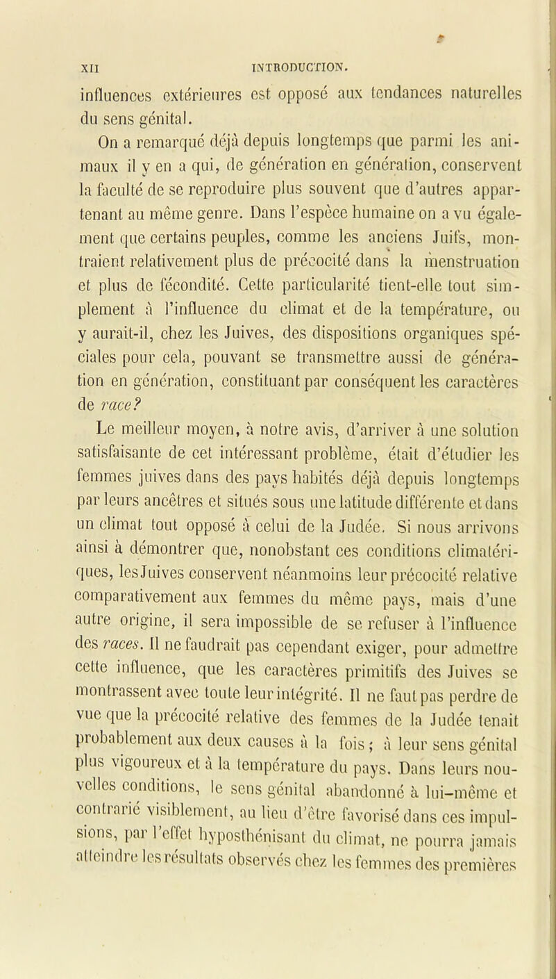 influences extérieures est opposé aux tendances naturelles du sens génital. On a remarqué déjà depuis longtemps que parmi les ani- maux il y en a qui, de génération en génération, conservent la faculté de se reproduire plus souvent que d’autres appar- tenant au même genre. Dans l’espèce humaine on a vu égale- ment que certains peuples, comme les anciens Juifs, mon- traient relativement plus de précocité dans la menstruation et plus de fécondité. Cette particularité tient-elle tout sim- plement à l’influence du climat et de la température, ou y aurait-il, chez les Juives, des dispositions organiques spé- ciales pour cela, pouvant se transmettre aussi de généra- tion en génération, constituant par conséquent les caractères de race? Le meilleur moyen, à notre avis, d’arriver à une solution satisfaisante de cet intéressant problème, était d’étudier les femmes juives dans des pays habités déjà depuis longtemps parleurs ancêtres et situés sous une latitude différente et dans un climat tout opposé à celui de la Judée. Si nous arrivons ainsi à démontrer que, nonobstant ces conditions climatéri- ques, les Juives conservent néanmoins leur précocité relative comparativement aux femmes du même pays, mais d’une autre origine, il sera impossible de se refuser à l’influence des races. Il ne faudrait pas cependant exiger, pour admettre cette influence, que les caractères primitifs des Juives se montrassent avec toute leur intégrité. Il ne faut pas perdre de vue que la précocité relative des femmes de la Judée tenait probablement aux deux causes à la fois; à leur sens génital plus vigoureux et a la température du pays. Dans leurs nou- velles conditions, le sens génital abandonné à lui-même et conliaiié visiblement, au lieu d’être favorisé dans ces impul- sions, pai 1 effet hvposthenisant du climat, ne pourra jamais alleindi e les résultats observés chez les femmes des premières