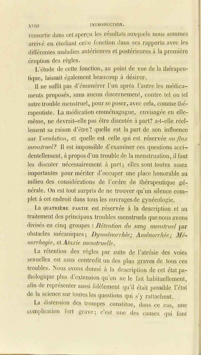 WIH INI UQDUCT10N. ressortir dans cet aperçu les résultats auxquels nous sommes arrivé en étudiant celle fonction dans ses rapports avec les différentes maladies antérieures et postérieures à la première éruption des règles. L’étude de cette fonction, au point de vue de la thérapeu- tique, laissait également beaucoup à désirer. 11 ne suffit pas d’énumérer l’un après l’autre les médica- ments proposés, sans aucun discernement, contre tel ou tel autre trouble menstruel, pour se poser, avec cela, comme thé- rapeutiste. La médication emménagogue, envisagée en elle- même, ne devrait-elle pas être discutée à part? a-t-elle réel- lement sa raison d’être? quelle est la part de son influence sur l'ovulation, et quelle est celle qui est réservée au flux menstruel? 11 est impossible d’examiner ces questions acci- dentellement, à propos d’un trouble de la menstruation, il faut les discuter nécessairement à part; elles sont toutes assez importantes pour mériter d’occuper une place honorable au milieu des considérations de l’ordre de thérapeutique gé- nérale. On est tout surpris de ne trouver qu’un silence com- plet à cet endroit dans tous les ouvrages de gynécologie. La quatrième partie est réservée à la description et au traitement des principaux troubles menstruels que nous avons divisés en cinq groupes : Rétention du sang menstruel par obstacles mécaniques; Dysménorrhée; Aménorrhée; Mé- norrhagie, et Ataxie menstruelle. La rétention des règles par suite de l’atrésie des voies sexuelles est sans contredit un des plus graves de tous ces troubles. Nous avons donné à la description de cet état pa- thologique plus d extension qu’on ne le fait habituellement, alm de représenter aussi fidèlement qu’il était possible l’état de la science sur toutes les questions qui s’y rattachent. La distension des trompes constitue, dans ce cas, une complication lorl grave; c’est une des causes qui font