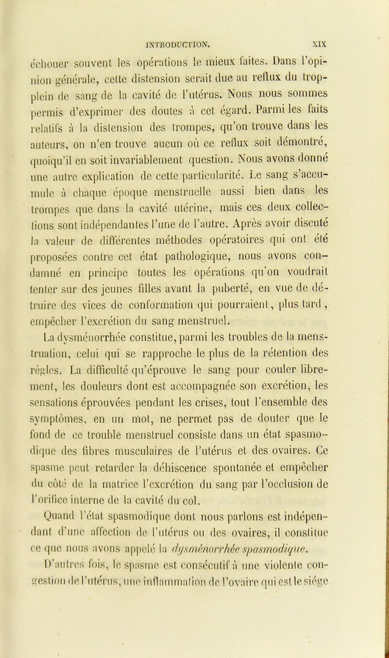 échouer souvent les opérations le mieux faites. Dans l’opi- nion générale, cette distension serait due au reflux du trop- plein de sang de la cavité de l’utérus. Nous nous sommes permis d’exprimer des doutes à cet égard. Parmi les faits relatifs à la distension des trompes, qu’on trouve dans les auteurs, on n’en trouve aucun où ce reflux soit démontré, quoiqu’il en soit invariablement question. Nous avons donné une autre explication de cette particularité. Le sang s’accu- mule à chaque époque menstruelle aussi bien dans les trompes que dans la cavité utérine, mais ees deux collec- tions sont indépendantes l’une de l’autre. Après avoir discuté la valeur de différentes méthodes opératoires qui ont été proposées contre cet état pathologique, nous avons con- damné en principe toutes les opérations qu’on voudrait tenter sur des jeunes filles avant la puberté, en vue de dé- truire des vices de conformation qui pourraient, plus tard , empêcher l’excrétion du sang menstruel. La dysménorrhée constitue, parmi les troubles de la mens- truation, celui qui se rapproche le plus de la rétention des règles. La difficulté qu’éprouve le sang pour couler libre- ment, les douleurs dont est accompagnée son excrétion, les sensations éprouvées pendant les crises, tout l’ensemble des symptômes, en un mot, ne permet pas de douter que le fond de ce trouble menstruel consiste dans un état spasmo- dique des fibres musculaires de l’utérus et des ovaires. Ce spasme peut retarder la déhiscence spontanée et empêcher du côté de la matrice l’excrétion du sang par l’occlusion de l’orifice interne de la cavité du col. Quand l’état spasmodique dont nous parlons est indépen- dant d’une affection de l’utérus ou des ovaires, il constitue ce que nous avons appelé la dysménorrhée spasmodique. D’autres fois, le spasme est consécutif à une violente con- gestion de l’utérus, une inflammation de l’ovaire qui est le siège