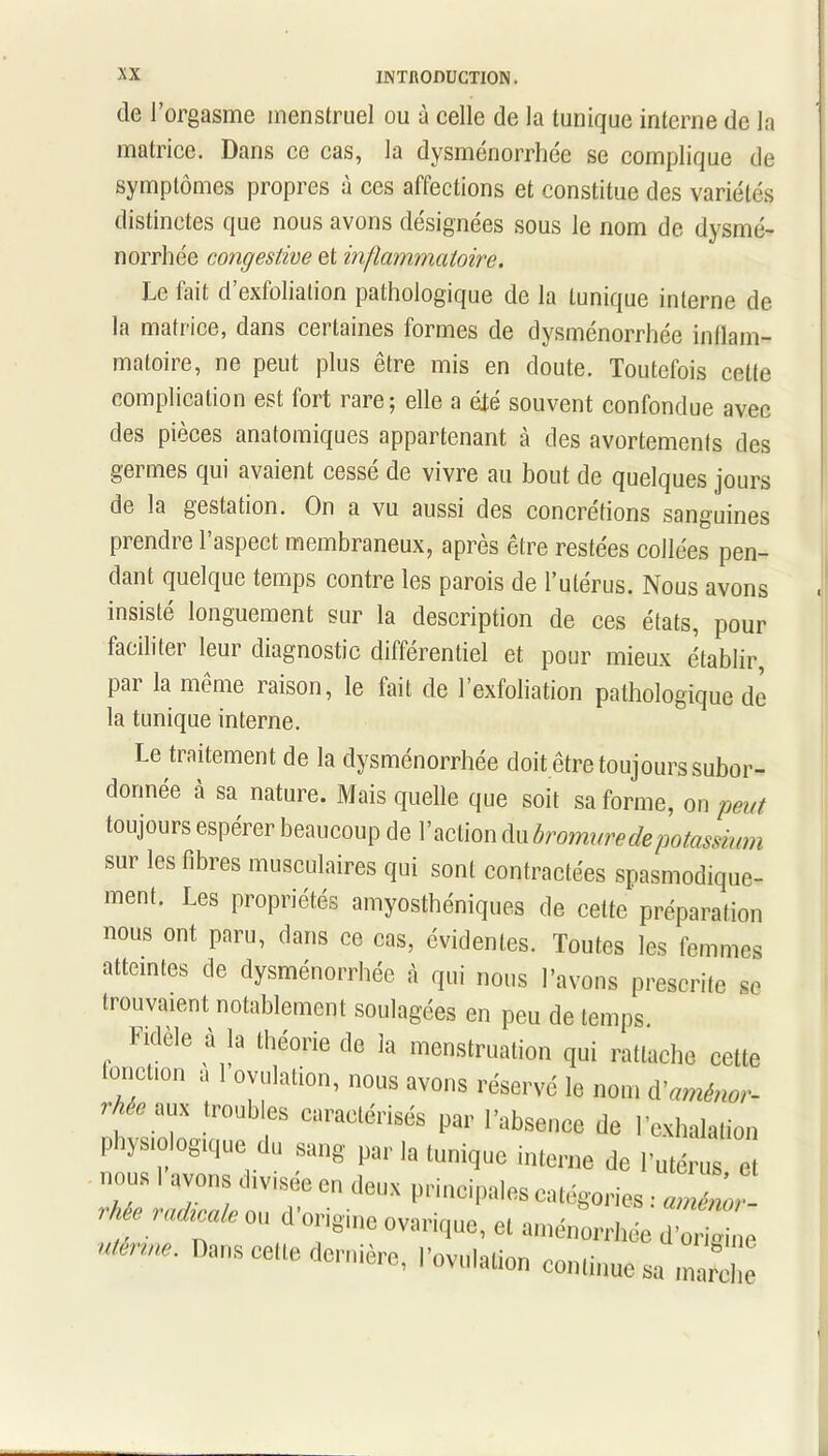 de l’orgasme menstruel ou à celle de la tunique interne de la matrice. Dans ce cas, la dysménorrhée se complique de symptômes propres à ces affections et constitue des variétés distinctes que nous avons désignées sous le nom de dysmé- norrhée congestive et inflammatoire. Le fait d’exfoliation pathologique de la tunique interne de la matrice, dans certaines formes de dysménorrhée inflam- matoire, ne peut plus être mis en doute. Toutefois cette complication est fort rare; elle a été souvent confondue avec des pièces anatomiques appartenant à des avortements des germes qui avaient cessé de vivre au bout de quelques jours de la gestation. On a vu aussi des concrétions sanguines prendre l’aspect membraneux, après être restées collées pen- dant quelque temps contre les parois de l’utérus. Nous avons insisté longuement sur la description de ces états, pour faciliter leur diagnostic différentiel et pour mieux établir, par la même raison, le fait de l’exfoliation pathologique de la tunique interne. Le traitement de la dysménorrhée doit être toujours subor- donnée à sa nature. Mais quelle que soit sa forme, on peut toujours espérer beaucoup de l’action du bromure de potassium sur les fibres musculaires qui sont contractées spasmodique- ment. Les propriétés amyosthéniques de celte préparation nous ont paru, dans ce cas, évidentes. Toutes les femmes atteintes de dysménorrhée à qui nous l’avons prescrite se trouvaient notablement soulagées en peu de temps. Fidèle à la théorie de la menstruation qui rattache cette fonction a 1 ovulation, nous avons réservé le nom d'amènor- lr0ubes cnraolérisés par l’absence de l’exhalation pijs'oogique du sang par la tunique interne de l’utérus et nous avons divises en deux principales catégories : aménor- ’ lJrad™le ° d'0|,|Sl»e ovariquc, et aménorrhée d’origine Das'‘«le dernière, l'ovulation continue sa marche