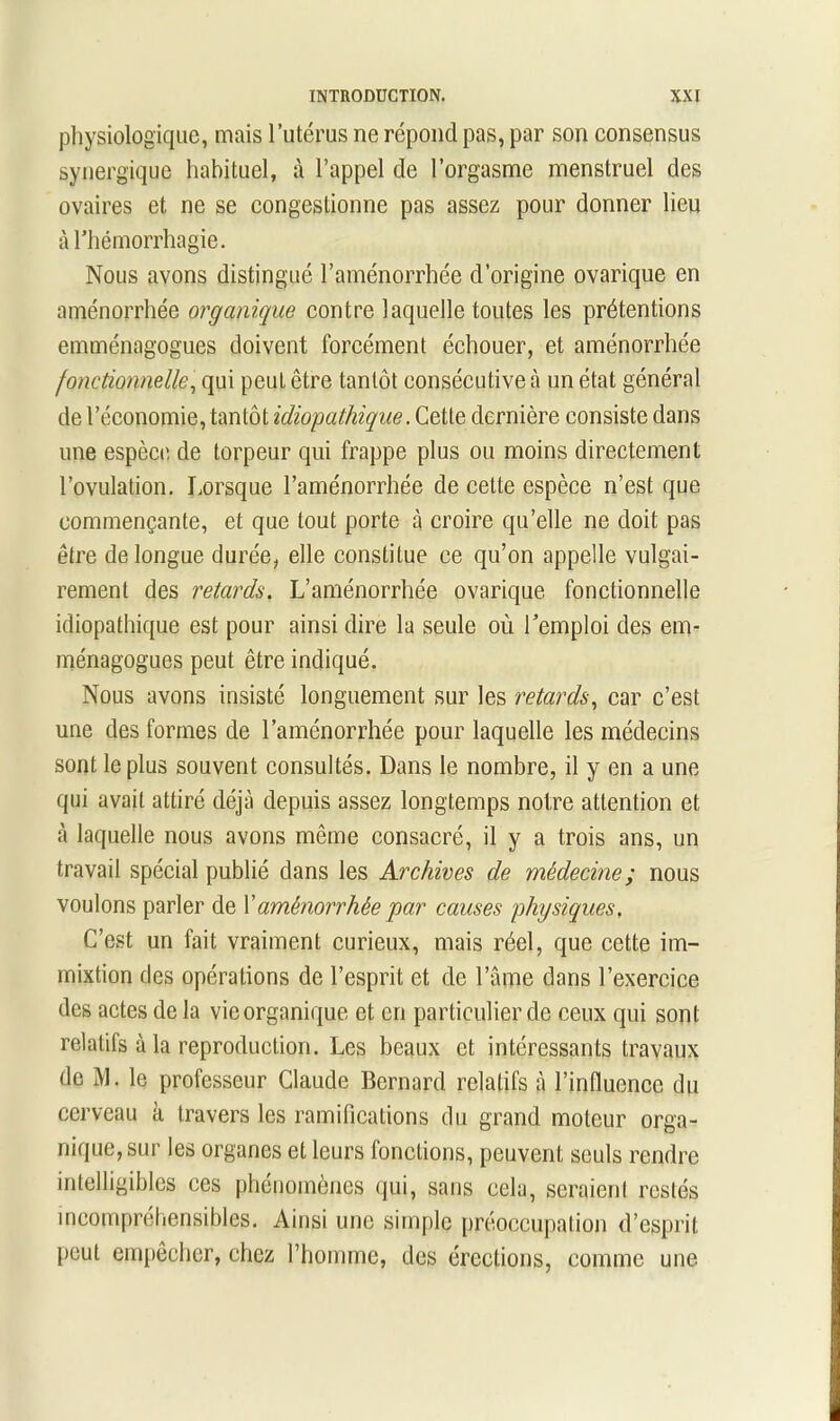 physiologique, mais l’utérus ne répond pas, par son consensus synergique habituel, à l’appel de l’orgasme menstruel des ovaires et ne se congestionne pas assez pour donner lieu aThémorrhagie. Nous avons distingué l’aménorrhée d’origine ovarique en aménorrhée organique contre laquelle toutes les prétentions emménagogues doivent forcément échouer, et aménorrhée fonctionnelle, qui peut être tantôt consécutive à un état général de l’économie, tantôt idiopathique. Cette dernière consiste dans une espèce de torpeur qui frappe plus ou moins directement l’ovulation. Lorsque l’aménorrhée de cette espèce n’est que commençante, et que tout porte à croire qu’elle ne doit pas être de longue durée, elle constitue ce qu’on appelle vulgai- rement des retards. L’aménorrhée ovarique fonctionnelle idiopathique est pour ainsi dire la seule où l’emploi des em- ménagogues peut être indiqué. Nous avons insisté longuement sur les retards, car c’est une des formes de l’aménorrhée pour laquelle les médecins sont le plus souvent consultés. Dans le nombre, il y en a une qui avait attiré déjà depuis assez longtemps notre attention et à laquelle nous avons même consacré, il y a trois ans, un travail spécial publié dans les Archives de médecine ; nous voulons parler de Xaménorrhée par causes physiques. C’est un fait vraiment curieux, mais réel, que cette im- mixtion des opérations de l’esprit et de l’âme dans l’exercice des actes de la vie organique et en particulier de ceux qui sont relatifs à la reproduction. Les beaux et intéressants travaux de M. le professeur Claude Bernard relatifs à l’influence du cerveau à travers les ramifications du grand moteur orga- nique, sur les organes et leurs fonctions, peuvent seuls rendre intelligibles ces phénomènes qui, sans cela, seraient restés incompréhensibles. Ainsi une simple préoccupation d’esprit peut empecher, chez l’homme, des érections, comme une