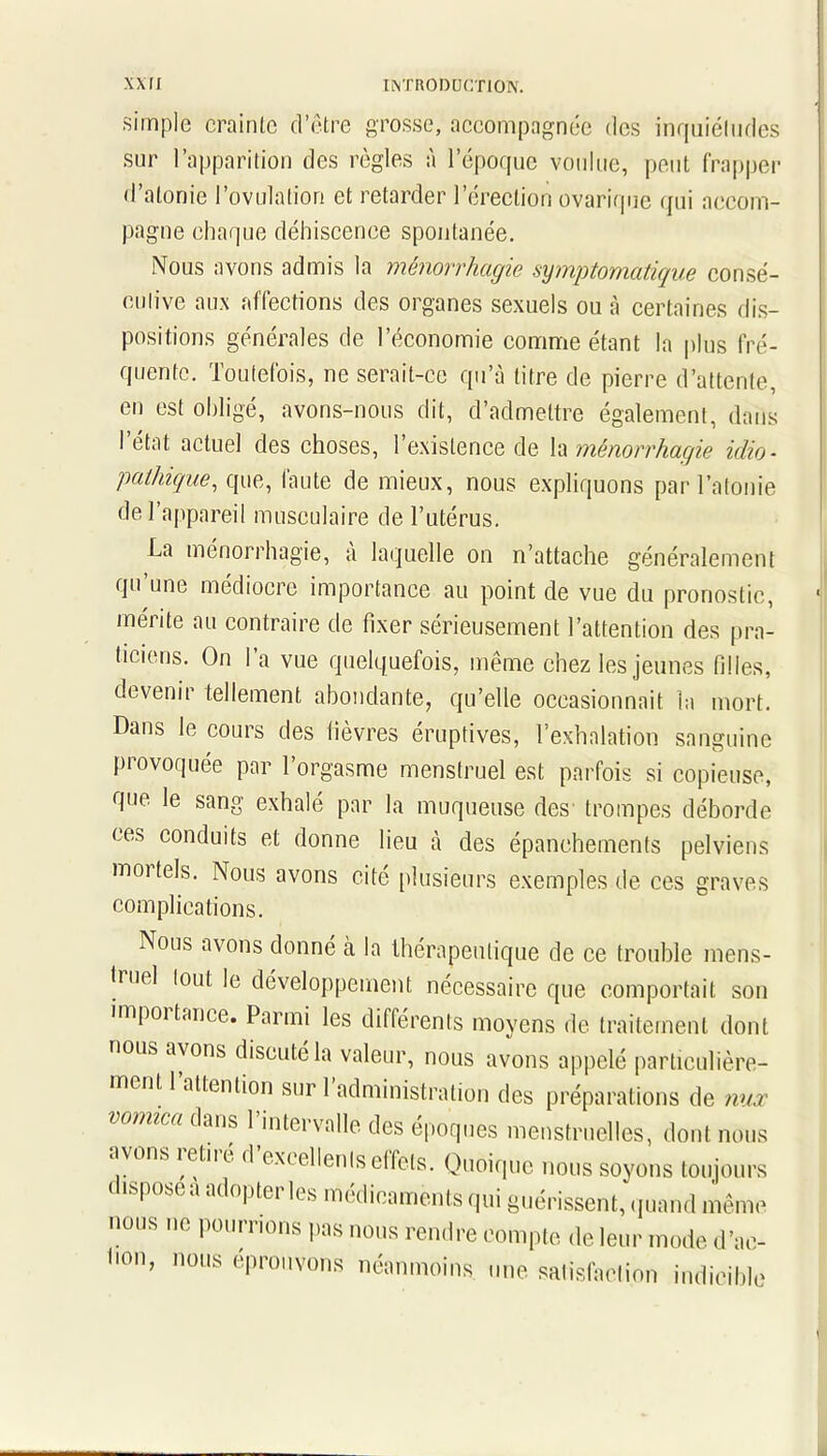 simple crainte d’être grosse, accompagnée des inquiétudes sur l’apparition des règles à l’époque voulue, peut frapper d’atonie l’ovulation et retarder l’érection ovarique qui accom- pagne chaque déhiscence spontanée. Nous avons admis la ménorrhagie symptomatique consé- cutive aux affections des organes sexuels ou à certaines dis- positions générales de l’économie comme étant la plus fré- quente. Toutefois, ne serait-ce qu’à titre de pierre d’attente, en est obligé, avons-nous dit, d’admettre également, dans I état actuel des choses, 1 existence de la ménorrhagie idio- pathique, que, faute de mieux, nous expliquons par l’atonie de l’appareil musculaire de l’utérus. La ménorrhagie, a laquelle on n’attache généralement qu’une médiocre importance au point de vue du pronostic, mérite au contraire de fixer sérieusement l’attention des pra- ticiens. On l’a vue quelquefois, même chez les jeunes filles, devenir tellement abondante, qu’elle occasionnait la mort. Dans le cours des fièvres éruptives, l'exhalation sanguine provoquée par l’orgasme menstruel est parfois si copieuse, que le sang exhalé par la muqueuse des trompes déborde ces conduits et donne lieu à des épanchements pelviens moi tels. Nous avons cité plusieurs exemples de ces graves complications. Nous avons donné à la thérapeutique de ce trouble mens- truel tout le développement nécessaire que comportait son importance. Parmi les différents moyens de traitement dont nous avons discuté la valeur, nous avons appelé particulière- ment 1 attention sur 1 administration des préparations de nux vomica dans l’intervalle des époques menstruelles, dont nous avons î etiié d excellenls effets. Quoique nous soyons toujours | ( sea adoptei les médicaments qui guérissent, quand même nous ne pourrions pas nous rendre compte de leur mode d’ae- hon, nous éprouvons néanmoins, une satisfaction indicible