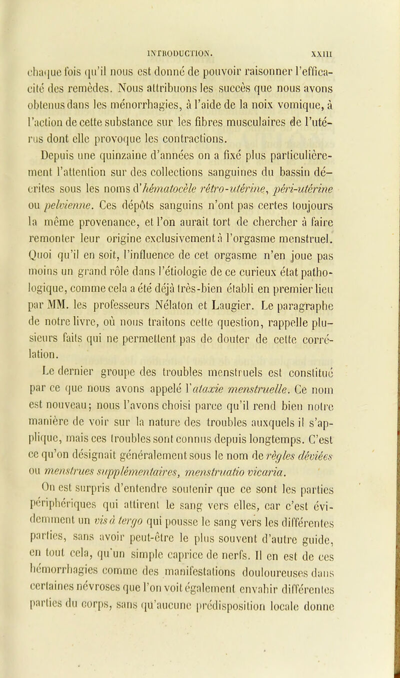 chaque ibis qu’il nous est donné de pouvoir raisonner l’effica- eité des remèdes. Nous attribuons les succès que nous avons obtenus dans les ménorrhagies, à l’aide de la noix vomique, à l’action de cette substance sur les fibres musculaires de l’uté- rus dont elle provoque les contractions. Depuis une quinzaine d’années on a fixé plus particulière- ment l’attention sur des collections sanguines du bassin dé- crites sous les noms d’hématocèle rétro-utérine, péri-utêrine ou pelvienne. Ces dépôts sanguins n’ont pas certes toujours la même provenance, et l’on aurait tort de chercher à faire remonter leur origine exclusivement à l’orgasme menstruel. Quoi qu’il en soit, l’influence de cet orgasme n’en joue pas moins un grand rôle dans l’étiologie de ce curieux état patho- logique, comme cela a été déjà très-bien établi en premier lieu par MM. les professeurs Nélaton et Laugier. Le paragraphe de notre livre, où nous traitons cette question, rappelle plu- sieurs faits qui ne permettent pas de douter de cette corré- lation. Ce dernier groupe des troubles menstruels est constitué par ce que nous avons appelé Xataxie menstruelle. Ce nom est nouveau; nous l’avons choisi parce qu’il rend bien notre manière de voir sur la nature des troubles auxquels il s’ap- plique, mais ces troubles sont connus depuis longtemps. C’est ce qu’on désignait généralement sous le nom de règles déviées ou menstrues supplémentaires, menstruatio vicaria. On est surpris d’entendre soutenir que ce sont les parties périphériques qui attirent Le sang vers elles, car c’est évi- demment nn visa tergo qui pousse le sang vers les différentes parties, sans avoir peut-être le plus souvent d’autre guide, en tout cela, qu'un simple caprice de nerfs. Il en est de ces hémorrhagies comme des manifestations douloureuses dans certaines névroses que l’on voit également envahir différentes parties du corps, sans qu’aucune prédisposition locale donne