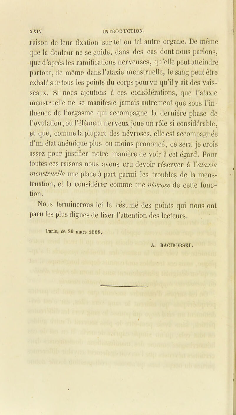 raison de leur fixation sur tel ou tel autre organe. De même que la douleur ne se guide, dans des cas dont nous parlons, que d’après les ramifications nerveuses, qu’elle peut atteindre partout, de même dans l’ataxie menstruelle, le sang peut être exhalé sur tous les points du corps pourvu qu’il y ait des vais- seaux. Si nous ajoutons à ees considérations, que l’ataxie menstruelle ne se manifeste jamais autrement que sous l’in- fluence de l’orgasme qui accompagne la dernière phase de l’ovulation, où l’élément nerveux joue un rôle si considérable, et que, comme la plupart des névroses, elle est accompagnée d’un état anémique plus ou moins prononcé, ce sera je crois assez pour justifier notre manière de voir à cet égard. Pour toutes ces raisons nous avons cru devoir réserver à Xataxie menstruelle une place à part parmi les troubles de la mens- truation, et la considérer comme une névrose de cette fonc- tion. Nous terminerons ici le résumé des points qui nous ont paru les plus dignes de fixer l’attention des lecteurs. Paris, ce 29 mars 1868.
