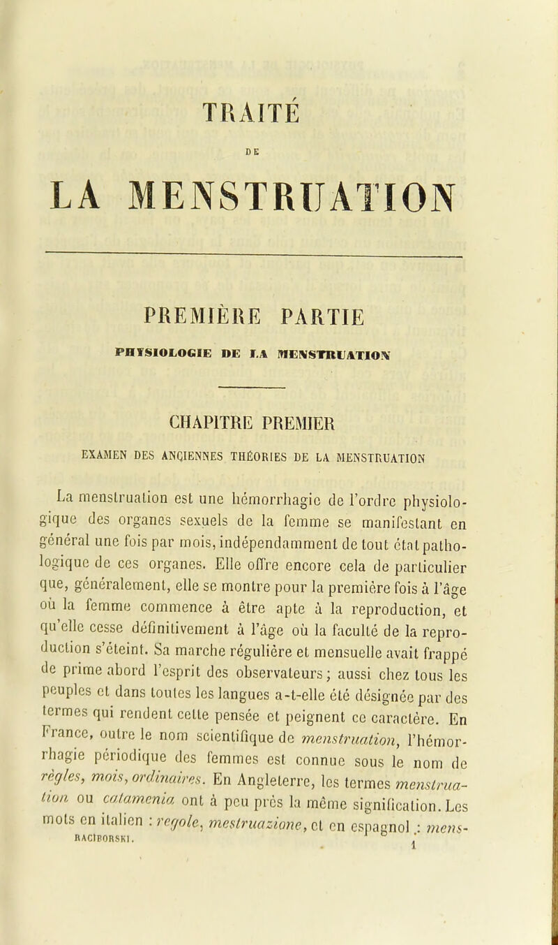 TRAITE D E LA MENSTRUATION PREMIÈRE PARTIE PHYSIOLOGIE DE LA MENSTRUATION CHAPITRE PREMIER EXAMEN DES ANCIENNES THÉORIES DE LA MENSTRUATION La menstruation est une hémorrhagie de l’ordre physiolo- gique des organes sexuels de la femme se manifestant en général une fois par mois, indépendamment de tout état patho- logique de ces organes. Elle offre encore cela de particulier que, généralement, elle se montre pour la première fois à l’âge où la femme commence à être apte à la reproduction, et qu elle cesse définitivement à l’âge où la faculté de la repro- duction s’éteint. Sa marche régulière et mensuelle avait frappé de prime abord l’esprit des observateurs; aussi chez tous les peuples et dans toutes les langues a-t-elle été désignée par des ici mes qui rendent celte pensée et peignent ce caractère. En France, outre le nom scientifique de menstruation, l’hémor- rhagie périodique des femmes est connue sous le nom de régies, mois, ordinaires. En Angleterre, les termes menstrua- tion ou catamenia ont à peu près la même signification. Les mots en italien : regole, mestruazione, et en espagnol : mens- RAClBORSKl.
