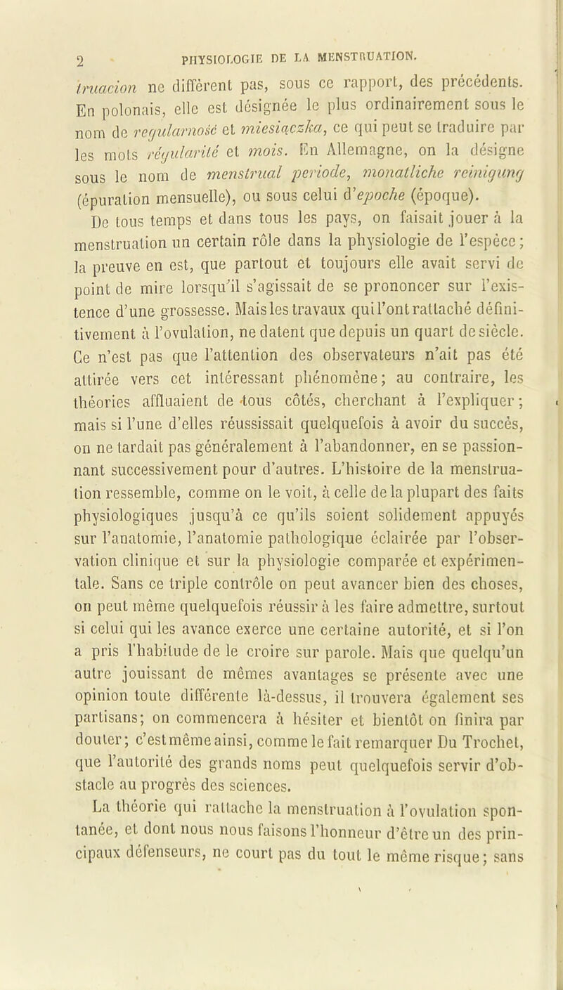 truacion ne diffèrent pas, sous ce rapport, des précédents. En polonais, elle est désignée le plus ordinairement sous le nom de vegulcimoiè et miesicçczkcc, ce qui peut se traduire par les mots régularité et mois. En Allemagne, on la désigne sous le nom de menstrual période, monatliche reinigung (épuration mensuelle), ou sous celui d'epoche (époque). De tous temps et dans tous les pays, on faisait jouer à la menstruation un certain rôle dans la physiologie de l’espèce; la preuve en est, que partout et toujours elle avait servi de point de mire lorsqu’il s’agissait de se prononcer sur l’exis- tence d’une grossesse. Mais les travaux qui l’ont rattaché défini- tivement à l’ovulation, ne datent que depuis un quart desiècle. Ce n’est pas que l’attention des observateurs n’ait pas été attirée vers cet intéressant phénomène; au contraire, les théories affluaient de -tous côtés, cherchant à l’expliquer ; mais si l’une d’elles réussissait quelquefois à avoir du succès, on ne tardait pas généralement à l’abandonner, en se passion- nant successivement pour d’autres. L’histoire de la menstrua- tion ressemble, comme on le voit, à celle de la plupart des faits physiologiques jusqu’à ce qu’ils soient solidement appuyés sur l’anatomie, l’anatomie pathologique éclairée par l’obser- vation clinique et sur la physiologie comparée et expérimen- tale. Sans ce triple contrôle on peut avancer bien des choses, on peut même quelquefois réussir à les faire admettre, surtout si celui qui les avance exerce une certaine autorité, et si l’on a pris l'habitude de le croire sur parole. Mais que quelqu’un autre jouissant de mêmes avantages se présente avec une opinion toute différente là-dessus, il trouvera également ses partisans; on commencera à hésiter et bientôt on finira par douter; c’est même ainsi, comme le fait remarquer Du Trochet, que l’autorité des grands noms peut quelquefois servir d’ob- stacle au progrès des sciences. La théorie qui rattache la menstruation à l’ovulation spon- tanée, et dont nous nous faisons l’honneur d’être un des prin- cipaux défenseurs, ne court pas du tout le même risque; sans