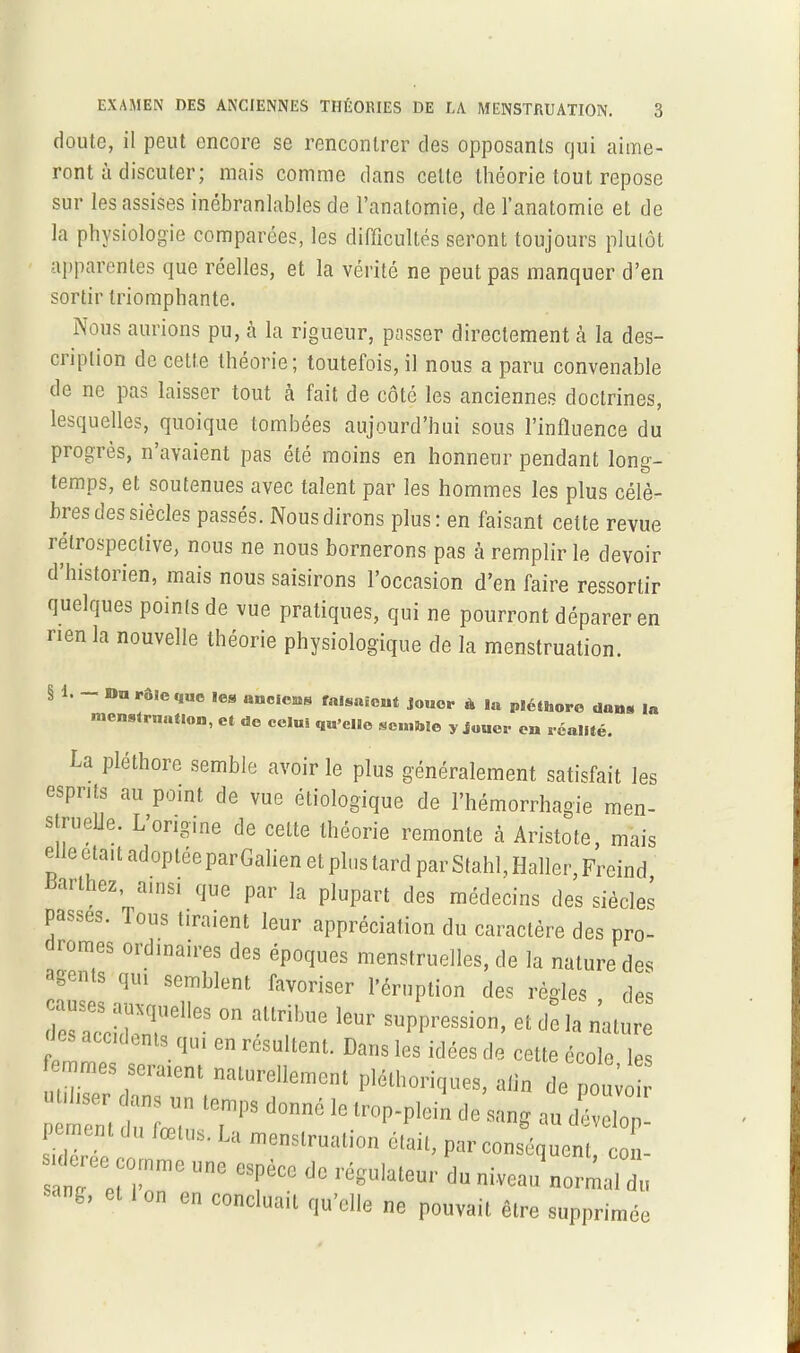 doute, il peut encore se rencontrer des opposants qui aime- ront à discuter; mais comme dans celte théorie tout repose sur les assises inébranlables de l’anatomie, de l’anatomie et de la physiologie comparées, les difficultés seront toujours plutôt apparentes que réelles, et la vérité ne peut pas manquer d’en sortir triomphante. Nous aurions pu, à la rigueur, passer directement à la des- cription de cette théorie; toutefois, il nous a paru convenable de 11c pas laisser tout cà fait de côté les anciennes doctrines, lesquelles, quoique tombées aujourd’hui sous l’influence du progrès, n’avaient pas été moins en honneur pendant long- temps, et soutenues avec talent par les hommes les plus célè- bres des siècles passés. Nous dirons plus: en faisant celte revue iélrospective, nous ne nous bornerons pas à remplir le devoir d’historien, mais nous saisirons l’occasion d’en faire ressortir quelques points de vue pratiques, qui ne pourront déparer en rien la nouvelle théorie physiologique de la menstruation. § 1. an rôle «{uc les aaclcus falsaicht jouer à la pléthore dans In menstruation, et de celui qu elle semhîe y jouer en réalité. La pléthore semble avoir le plus généralement satisfait les esprits au point de vue étiologique de l’hémorrhagie men- struelle. L’origine de celte théorie remonte à Aristote, mais elle était adoptée par Galien et plus tard par Stahl, Haller, Freind, art ez ainsi que par la plupart des médecins des siècles passes. Tous tiraient leur appréciation du caractère des pro- longes oïdinaires des époques menstruelles, de la nature des agents qui semblent favoriser l’éruption des règles des S61163 - leur suppression, et d*e la nature tes accidents qui en résultent. Dans les idées de cette école les femmes seraient naturellement pléthoriques, aiin de pouioir pement di^fœT 'T'1'8 d°nnC lelrop'plein de s'mS au dévelop- pe lent du fœtus. La menstruation était, par conséquent cou- ln7et0rme UnC “ dC réKU'aleur <■“»*«•» normal d» sang, et 1 on en concluait qu'elle ne pouvait être supprimée