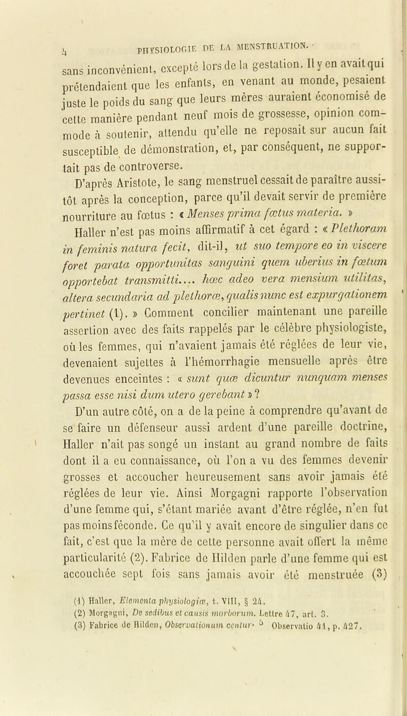 \ >j PHYSIOLOGIE DE LA MENSTRUATION. sans inconvénient, excepté lors de la gestation. Il y en avait qui prétendaient que les enfants, en venant au monde, pesaient juste le poids du sang que leurs mères auraient économisé de cette manière pendant neuf mois de grossesse, opinion com- mode à soutenir, attendu qu’elle ne reposait sur aucun fait susceptible de démonstration, et, par conséquent, ne suppor- tait pas de controverse. D’après Aristote, le sang menstruel cessait de paraître aussi- tôt après la conception, parce qu’il devait servir de première nourriture au fœtus : « Menses prima fœtus materia. » Ilaller n’est pas moins affirmatif a cet egard . « P le thoram in feminis natuva fecit, dit-il 5 ut suo tempore go in viscere foret parafa opportunitas sanguini quem uberius in fœtum opportebat transmitti.... hœc adeo vera mensium utihtas, altéra secundaria ad plethorœ, gualis nunc est expurgalionem pertinet {1). » Comment concilier maintenant une pareille assertion avec des faits rappelés par le célèbre physiologiste, où les femmes, qui n’avaient jamais été réglées de leur vie, devenaient sujettes à l’hémorrhagie mensuelle après être devenues enceintes : « sunt quœ dicuntur nunquam menses passa esse nisi dum utero gerebant » ? D’un autre côté, on a de la peine à comprendre qu’avant de se faire un défenseur aussi ardent d’une pareille doctrine, Haller n’ait pas songé un instant au grand nombre de faits dont il a eu connaissance, où l’on a vu des femmes devenir grosses et accoucher heureusement sans avoir jamais été réglées de leur vie. Ainsi Morgagni rapporte l’observation d’une femme qui, s’étant mariée avant d’être réglée, n’en fut pas moins féconde. Ce qu’il y avait encore de singulier dans ce fait, c’est que la mère de cette personne avait offert la même particularité (2). Fabrice de Ililden parle d’une femme qui est accouchée sept fois sans jamais avoir été menstruée (3) (1) Haller, Elemcnla physiologiœ, t. VIII, § 24. (2) Morgagni, De sedibus et causis morborum. Lettre 47, art. 3. (3) Fabrice de Ililden, Observalionum ccnlur- 5 Observatio 41, p. 427.
